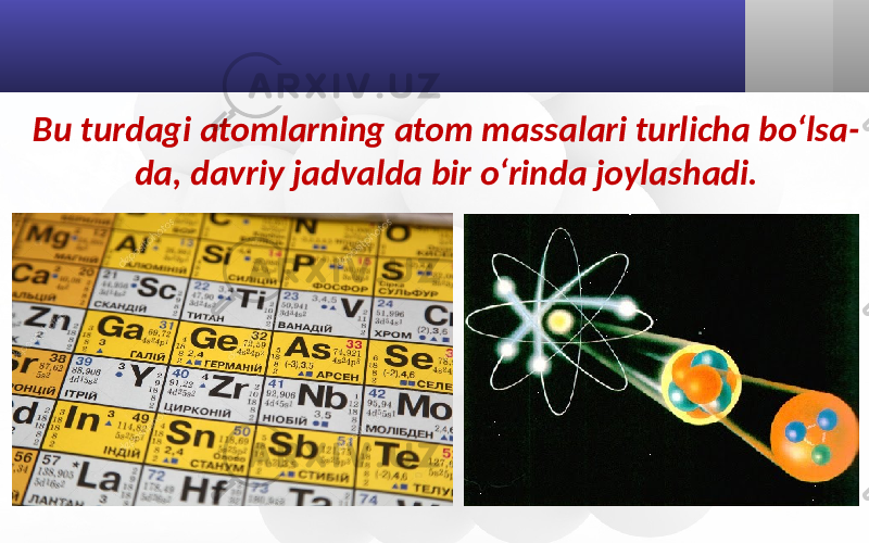 Bu turdagi atomlarning atom massalari turlicha bo‘lsa- da, davriy jadvalda bir o‘rinda joylashadi. 