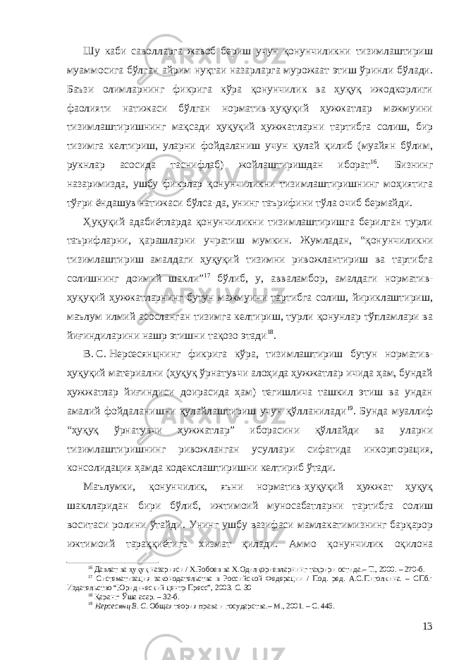 Шу каби саволларга жавоб бериш учун қонунчиликни тизимлаштириш муаммосига бўлган айрим нуқтаи назарларга мурожаат этиш ўринли бўлади. Баъзи олимларнинг фикрига кўра қонунчилик ва ҳуқуқ ижодкорлиги фаолияти натижаси бўлган норматив-ҳуқуқий ҳужжатлар мажмуини тизимлаштиришнинг мақсади ҳуқуқий ҳужжатларни тартибга солиш, бир тизимга келтириш, уларни фойдаланиш учун қулай қилиб (муайян бўлим, рукнлар асосида таснифлаб) жойлаштиришдан иборат 16 . Бизнинг назаримизда, ушбу фикрлар қонунчиликни тизимлаштиришнинг моҳиятига тўғри ёндашув натижаси бўлса-да, унинг таърифини тўла очиб бермайди. Ҳуқуқий адабиётларда қонунчиликни тизимлаштиришга берилган турли таърифларни, қарашларни учратиш мумкин. Жумладан, “ қ онунчиликни тизимлаштириш амалдаги ҳуқуқий тизимни ривожлантириш ва тартибга солишнинг доимий шакли” 17 бўлиб, у , авваламбор , амалдаги норматив- ҳуқуқий ҳужжатларнинг бутун мажмуини тартибга солиш, йириклаштириш, маълум илмий асосланган тизимга келтириш, турли қонунлар тўпламлари ва йиғиндиларини нашр этишни тақ о зо этади 18 . В.   С.   Нерсесянцнинг фикрига кўра , тизимлаштириш бутун норматив- ҳуқуқий материални (ҳуқуқ ўрнатувчи алоҳида ҳужжатлар ичида ҳам, бундай ҳужжатлар йиғиндиси доирасида ҳам) тегишлича ташкил этиш ва ундан амалий фойдаланишни қулайлаштириш учун қўлланилади 19 . Бунда муаллиф “ ҳуқуқ ўрнатувчи ҳужжатлар” иборасини қўллайди ва уларни тизимлаштиришнинг ривожланган усуллари сифатида инкорпорация, консолидация ҳамда кодекслаштиришни келтириб ўтади. Маълумки, қонунчилик, яъни норматив-ҳуқуқий ҳужжат ҳуқуқ шаклларидан бири бўлиб, ижтимоий муносабатларни тартибга солиш воситаси ролини ўтайди. Унинг ушбу вазифаси мамлакатимизнинг барқарор ижтимоий тараққиётига хизмат қилади. Аммо қонунчилик оқилона 16 Давлат ва ҳуқуқ назарияси / Х.Бобоев ва Х.Одилқориевларнинг таҳрири остида.– Т., 2000. – 270-б. 17 Систематизация законодательства в Российской Федерации / Под. ред. А.С.Пиголкина. – СПб.: Издательство “Юридический центр Пресс”, 2003. С. 30 18 Қаранг: Ўша асар. – 32 -б. 19 Нерсесянц В. С. Общая теория права и государства.– М., 2001. – С. 446. 13 