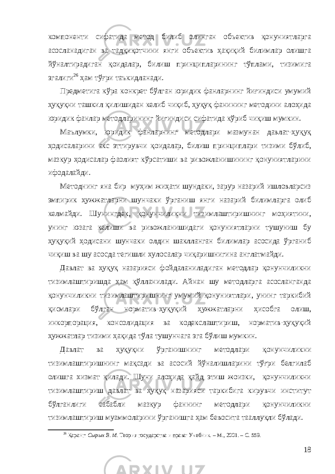 компоненти сифатида метод билиб олинган объектив қонуниятларга асосланадиган ва тадқиқотчини янги объектив ҳақиқий билимлар олишга йўналтирадиган қоидалар, билиш принципларининг тўплами, тизимига эгалиги 26 ҳам тўғри таъкидланади. Предметига кўра конкрет бўлган юридик фанларнинг йиғиндиси умумий ҳуқуқни ташкил қилишидан келиб чиқиб, ҳуқуқ фанининг методини алоҳида юридик фанлар методларининг йиғиндиси сифатида кўриб чиқиш мумкин. М аълумки, ю ридик фанларнинг методлари мазмунан давлат-ҳуқуқ ҳодисаларини акс эттирувчи қоидалар, билиш принциплари тизими бўлиб, мазкур ҳодисалар фаолият кўрсатиши ва ривожланишининг қонуниятларини ифодалайди. Методнинг яна бир муҳим жиҳати шундаки, зарур назарий ишловларсиз эмпирик ҳужжатларни шунчаки ўрганиш янги назарий билимларга олиб келмайди. Шунингдек, қонунчиликни тизимлаштиришнинг моҳиятини, унинг юзага келиши ва ривожланишидаги қонуниятларни тушуниш бу ҳуқуқий ҳодисани шунчаки олдин шаклланган билимлар асосида ўрганиб чиқиш ва шу асосда тегишли хулосалар чиқаришнигина англатмайди. Д авлат ва ҳуқуқ назарияси фойдаланиладиган методлар қонунчиликни тизимлаштиришда ҳам қўлланилади. Айнан шу методларга асосланганда қонунчиликни тизимлаштиришнинг умумий қонуниятлари, унинг таркибий қисмлари бўлган норматив-ҳуқуқий ҳужжатларни ҳисобга олиш, инкорпорация, консолидация ва кодекслаштириш, норматив-ҳуқуқий ҳужжатлар тизими ҳақида тўла тушунчага эга бўлиш мумкин. Давлат ва ҳуқуқ ни ўрганишнинг методлари қонунчиликни тизимлаштиришнинг мақсади ва асосий йўналишларини тўғри белгилаб олишга хизмат қилади. Шуни алоҳида қайд этиш жоизки, қонунчиликни тизимлаштириш давлат ва ҳуқуқ назарияси таркибига кирувчи институт бўлганлиги сабабли мазкур фаннинг методлари қонунчиликни тизимлаштириш муаммоларини ўрганишга ҳам бевосита тааллуқли бўлади. 26 Қаранг: Сырых В. М . Теория государства и права: Учебник. – М., 2001. – С. 559. 18 