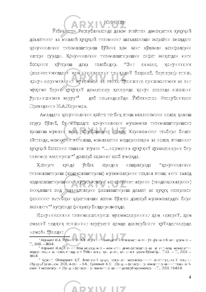 КИРИШ Ўзбекистон Республикасида давом этаётган демократик ҳуқуқий давлатнинг ва миллий-ҳуқуқий тизимнинг шаклланиши жараёни амалдаги қонунчиликни тизимлаштириш бўйича ҳам кенг кўламли вазифаларни илгари суради. Қонунчиликни тизимлаштиришни сифат жиҳатдан янги босқичга кўтариш давр талабидир. “Энг аввало, қонунчилик фаолиятимиздаги кам-чиликларни танқидий баҳолаб, бартараф этиш, қонун-ларимизнинг мукаммал ва изчил бўлишига эришмоғимиз ва энг муҳими барча ҳуқуқий давлатлар қаторида қонун асосида яшашни ўрганишимиз зарур” 1 – деб таъкидлайди Ўзбекистон Республикаси Президенти И.А.Каримов. Амалдаги қонунчиликни ҳаётга татбиқ этиш механизмини ислоҳ қилиш зарур бўлиб, бу мақсадга қонунчиликни мукаммал тизимлаштиришсиз эришиш мумкин эмас. Юртбошимиз Ислом Каримовнинг таъбири билан айтганда, жамиятни янгилаш, мамлакатни модернизация ва ислоҳ этишнинг ҳуқуқий базасини ташкил этувчи “…норматив-ҳуқуқий ҳужжатларни бир тизимга келтириш” 2 долзарб аҳамият касб этмоқда. Ҳозирги кунда ўзбек юридик нашрларида “қонунчиликни тизимлаштириш (кодекслаштириш) муаммоларини таҳлил этиш; янги авлод кодекслаштиришнинг хусусиятлари ва қонуният-ларини (тенденцияларини) аниқлашга оид тадқиқотларни фаоллаштириш давлат ва ҳуқуқ назарияси фанининг эътибори қаратилиши лозим бўлган долзарб муаммолардан бири эканлиги” 3 хусусида фикрлар билдирилмоқда. Қонунчиликни тизимлаштириш муаммоларининг ҳам назарий , ҳам амалий тадқиқ этишнинг зарурати ҳамда долзарблиги қуйидагиларда намоён бўлади: 1 Каримов И.А. Ўзбекистон XXI асрга интилмоқда // Биз келажагимизни ўз қўлимиз билан қурамиз. – Т., 1999. – 383-б. 2 Каримов И.А. Бизнинг бош мақсадимиз – жамиятни демократлаштириш ва янгилаш, мамлакатни модернизация ва ислоҳ этишдир // Ўзбек халқи ҳеч қачон, ҳеч кимга қарам бўлмайди. Т.13. – Т., 2005. – 181-б. 3 Қаранг: Одилқориев Ҳ.Т. Замонавий ҳуқуқ назарияси масалаларининг конституциявий талқини //Ҳуқуқ-Право-Law. 2005, 4-сон. – 5-б.; Султонов К.С . Юридик фанларни ривожлантиришнинг ташкилий- амалий масалалари // Юридик фанларни ривожлантиришнинг долзарб муаммолари - Т., 2006. 73-82-б. 4 