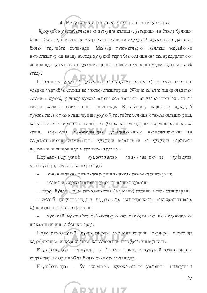 4 . Конунчиликни тизимлаштиришнинг турлари. Ҳуқуқий муносабатларнинг вужудга келиши, ўзгариши ва бекор бўлиши билан боғлиқ масалалар жуда кенг норматив-ҳуқуқий ҳужжатлар доираси билан тартибга солинади. Мазкур ҳужжатларни қўллаш жараёнини енгиллаштириш ва шу асосда ҳуқуқий тартибга солишнинг самарадорлигини оширишда қонунчилик ҳужжатларини тизимлаштириш муҳим аҳамият касб этади. Норматив ҳуқуқий ҳужжатларни (қонунчиликни) тизимлаштириш уларни тартибга солиш ва такомиллаштириш бўйича амалга ошириладиган фаолият бўлиб, у ушбу ҳужжатларни белгиланган ва ўзаро ички боғланган тизим ҳолига келтиришни англатади. Бинобарин, норматив ҳуқуқий ҳужжатларни тизимлаштириш ҳуқуқий тартибга солишни такомиллаштириш, қонунчиликни эскирган актлар ва ўзаро қарама-қарши нормалардан ҳалос этиш, норматив ҳужжатлардан фойдаланишни енгиллаштириш ва соддалаштириш, жамиятнинг ҳуқуқий маданияти ва ҳуқуқий тарбияси даражасини оширишда катта аҳамиятга эга. Норматив-ҳуқуқий ҳужжатларни тизимлаштириш қуйидаги мақсадларда амалга оширилади: – қонунчиликни ривожлантириш ва янада такомиллаштириш; – норматив ҳужжатларни тўғри англаш ва қўллаш; – зарур бўлган норматив ҳужжатни (нормани) топишни енгиллаштириш; – жорий қонунчиликдаги зиддиятлар, ноаниқликлар, такрорланишлар, бўшлиқларни бартараф этиш; – ҳуқуқий муносабат субъектларининг ҳуқуқий онг ва маданиятини шакллантириш ва бошқаларда. Норматив-ҳуқуқий ҳужжатларни тизимлаштириш турлари сифатида кодификация, инкорпорация, консолидацияни кўрсатиш мумкин. Кодификация – қонунлар ва бошқа норматив ҳуқуқий ҳужжатларни кодекслар чиқариш йўли билан тизимга солишдир. Кодификация – бу норматив ҳужжатларни уларнинг мазмунига 27 