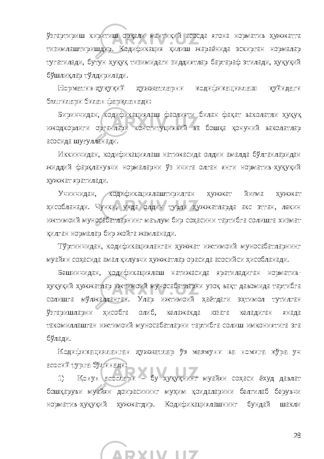 ўзгартириш киритиш орқали мантиқий асосда ягона норматив ҳужжатга тизимлаштиришдир. Кодификация қилиш жараёнида эскирган нормалар тугатилади, бутун ҳуқуқ тизимидаги зиддиятлар бартараф этилади, ҳуқуқий бўшлиқлар тўлдирилади. Норматив-ҳуқуқий ҳужжатларни кодификациялаш қуйидаги белгилари билан фарқ ланади: Биринчидан, кодификациялаш фаолияти билан фақат вако латли ҳуқуқ ижодкорлиги органлари конституциявий ва бошқа қо нуний ваколатлар асосида шуғулланади. Иккинчидан, кодификациялаш натижасида олдин амалда бўлганларидан жиддий фарқланувчи нормаларни ўз ичига олган янги норматив-ҳуқуқий ҳужжат яратилади. Учинчидан, кодификациялаштирилган ҳужжат йиғма ҳуж жат ҳисобланади. Чунки, унда олдин турли ҳужжатларда акс этган, лекин ижтимоий муносабатларнинг маълум бир соҳасини тартибга солишга хизмат қилган нормалар бир жойга жамланади. Тўртинчидан, кодификацияланган ҳужжат ижтимоий муносабатларнинг муайян соҳасида амал қилувчи ҳужжатлар орасида асосийси ҳисобланади. Бешинчидан, кодификациялаш натижасида яратиладиган норматив- ҳуқуқий ҳужжатлар ижтимоий муносабатларни узоқ вақт давомида тартибга солишга мўлжалланган. Улар ижтимоий ҳа ётдаги эҳтимол тутилган ўзгаришларни ҳисобга олиб, келажакда юзага келадиган янада такомиллашган ижтимоий муносабатларни тартибга солиш имкониятига эга бўлади. Кодификацияланган ҳужжатлар ўз мазмуни ва номига кўра уч асосий тур га бўлинади: 1) Қонун асослари – бу ҳуқуқнинг муайян соҳаси ёхуд давлат бошқаруви муайян доирасининг муҳим қоидаларини белгилаб берувчи норматив-ҳуқуқий ҳужжатдир. Кодификациялашнинг бундай шакли 28 