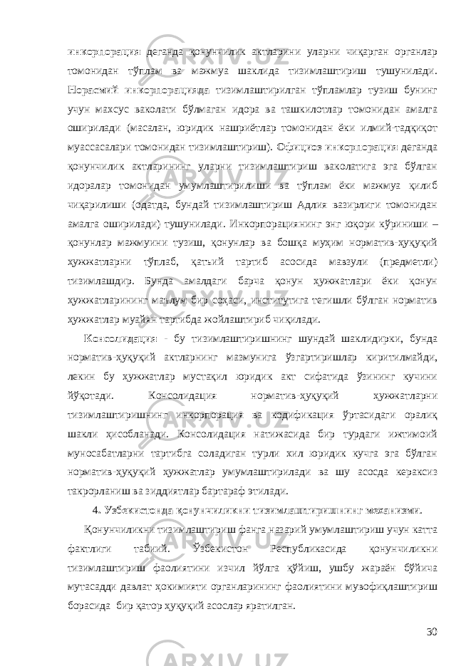 инкорпорация деганда қонунчилик актларини уларни чиқарган органлар томонидан тўплам ва мажмуа шаклида тизимлаштириш тушунилади. Норасмий инкорпорацияда тизимлаштирилган тўпламлар тузиш бунинг учун махсус ваколати бўлмаган идора ва ташкилотлар томонидан амалга оширилади (масалан, юридик нашриётлар томонидан ёки илмий-тадқиқот муассасалари томонидан тизимлаштириш). Официоз инкорпорация деганда қонунчилик актларининг уларни тизимлаштириш ваколатига эга бўлган идоралар томонидан умумлаштирилиши ва тўплам ёки мажмуа қилиб чиқарилиши (одатда, бундай тизимлаштириш Адлия вазирлиги томонидан амалга оширилади) тушунилади. Инкорпорация нинг энг юқори кўриниши – қонунлар мажмуини тузиш, қонунлар ва бошқа муҳим норматив-ҳуқуқий ҳужжатларни тўплаб, қатъий тартиб асосида мавзули (предметли) тизимлашдир . Бунда амалдаги барча қонун ҳужжатлари ёки қонун ҳужжатларининг маълум бир соҳаси, институтига тегишли бўлган норматив ҳужжатлар муайян тартибда жойлаштириб чиқилади. Консолидация - бу тизимлаштиришнинг шундай шаклидирки, бунда норматив-ҳуқуқий актларнинг мазмунига ўзгартиришлар киритилмайди, лекин бу ҳужжатлар мустақил юридик акт сифатида ўзининг кучини йўқотади. Консолидация норматив-ҳуқуқий ҳужжатларни тизимлаштиришнинг инкорпорация ва кодификация ўртасидаги оралиқ шакли ҳисобланади. Консолидация натижасида бир турдаги ижтимоий муносабатларни тартибга соладиган турли хил юридик кучга эга бўлган норматив-ҳуқуқий ҳужжатлар умумлаштирилади ва шу асосда кераксиз такрорланиш ва зиддиятлар бартараф этилади. 4 . Узбекистонда қонунчиликни тизимлаштириш нинг механизми . Қонунчиликни тизимлаштириш фанга назарий умумлаштириш учун катта фактлиги табиий. Ўзбекистон Республикасида қонунчиликни тизимлаштириш фаолиятини изчил йўлга қўйиш, ушбу жараён бўйича мутасадди давлат ҳокимияти органларининг фаолиятини мувофиқлаштириш борасида бир қатор ҳуқуқий асослар яратилган. 30 