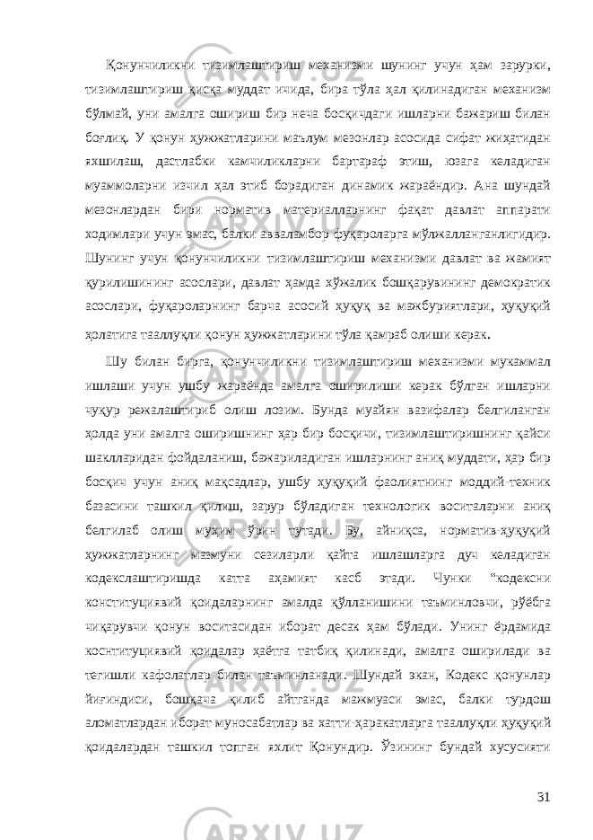 Қонунчиликни тизимлаштириш механизми шунинг учун ҳам зарурки, тизимлаштириш қисқа муддат ичида, бира тўла ҳал қилинадиган механизм бўлмай, уни амалга ошириш бир неча босқичдаги ишларни бажариш билан боғлиқ. У қонун ҳужжатларини маълум мезонлар асосида сифат жиҳатидан яхшилаш, дастлабки камчиликларни бартараф этиш, юзага келадиган муаммоларни изчил ҳал этиб борадиган динамик жараёндир. Ана шундай мезонлардан бири норматив материалларнинг фақат давлат аппарати ходимлари учун эмас, балки авваламбор фуқароларга мўлжалланганлигидир. Шунинг учун қонунчиликни тизимлаштириш механизми давлат ва жамият қурилишининг асослари, давлат ҳамда хўжалик бошқарувининг демократик асослари, фуқаролар нинг барча асосий ҳуқуқ ва мажбуриятлари, ҳуқуқий ҳолатига тааллуқли қонун ҳужжатларини тўла қамраб олиши керак . Шу билан бирга, қонунчиликни тизимлаштириш механизми мукаммал ишлаши учун ушбу жараёнда амалга оширилиши керак бўлган ишларни чуқур режалаштириб олиш лозим. Бунда муайян вазифалар белгиланган ҳолда уни амалга оширишнинг ҳар бир босқичи, тизимлаштиришнинг қайси шаклларидан фойдаланиш, бажариладиган ишларнинг аниқ муддати, ҳар бир босқич учун аниқ мақсадлар, ушбу ҳуқуқий фаолиятнинг моддий-техник базасини ташкил қилиш, зарур бўладиган технологик воситаларни аниқ белгилаб олиш муҳим ўрин тутади. Бу, айниқса, норматив-ҳуқуқий ҳужжатларнинг мазмуни сезиларли қайта ишлашларга дуч келадиган кодекслаштиришда катта аҳамият касб этади. Чунки “кодексни конституциявий қоидаларнинг амалда қўлланишини таъминловчи, рўёбга чиқарувчи қонун воситасидан иборат десак ҳам бўлади. Унинг ёрдамида коснтитуциявий қоидалар ҳаётга татбиқ қилинади, амалга оширилади ва тегишли кафолатлар билан таъминланади. Шундай экан, Кодекс қонунлар йиғиндиси, бошқача қилиб айтганда мажмуаси эмас, балки турдош аломатлардан иборат муносабатлар ва хатти-ҳаракатларга тааллуқли ҳуқуқий қоидалардан ташкил топган яхлит Қонундир. Ўзининг бундай хусусияти 31 