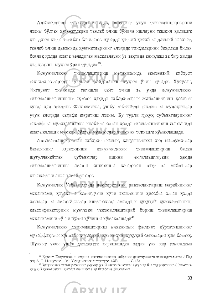 Адабиётларда таъкидланганидек, «шунинг учун тизимлаштирилиши лозим бўлган ҳужжатларни танлаб олиш бўйича ишларни ташкил қилишга ҳар доим катта эътибор берилади. Бу ерда қатъий ҳисоб ва доимий назорат, танлаб олиш давомида ҳужжатларнинг алоҳида тоифаларини баҳолаш билан боғлиқ ҳолда юзага келадиган масалаларни ўз вақтида аниқлаш ва бир хилда ҳал қилиш муҳим ўрин тутади» 39 . Қ онунчиликни тизимлаштириш механизмида замонавий ахборот технологияларидан унумли фойдаланиш муҳим ўрин тутади. Хусусан, Интернет тизимида тегишли сайт очиш ва унда қонунчиликни тизимлаштиришнинг аҳволи ҳақида ахборотларни жойлаштириш ҳозирги кунда ҳал этилган. Фикримизча, ушбу веб-сайтда таклиф ва мулоҳазалар учун алоҳида саҳифа ажратиш лозим. Бу турли ҳуқуқ субъектларининг таклиф ва мулоҳазаларни инобатга олган ҳолда тизимлаштириш жараёнида юзага келиши мумкин бўлган муаммолар ечимини топишга кўмаклашади. Автоматлаштирилган ахборот тизими, қонунчиликка оид маълумотлар базасининг юритилиши қонунчиликни тизимлаштириш билан шуғулланаётган субъектлар и шини енгиллаштиради ҳамда тизимлаштиришни амалга оширишга кетадиган вақт ва маблағлар харажатини анча камайтиради . Қонунчилик Ўзбекистонда демократияни ривожлантириш жараёнининг механизми, ҳаракатга келтирувчи кучи эканлигини ҳисобга олган ҳолда олимлар ва амалиётчилар иштирокида амалдаги ҳуқуқий ҳужжатларнинг классификаторини мунтазам такомиллаштириб бориш тизимлаштириш механизмини тўғри йўлга қўйишга кўмаклашади 40 . Қонунчиликни тизимлаштириш механизми фаолият кўрсатишининг муваффақияти кўплаб иқтисодий, ижтимоий, ҳуқуқий омилларга ҳам боғлиқ. Шунинг учун ушбу фаолиятга киришишдан олдин уни ҳар томонлама 39 Қаранг: Подготовка и издание систематических собраний действующего законодательства / Под ред. А. Н. Мишутина. – М.: Юридическая литература. 1969. – С. 125. 40 Қонунчилик тармоқларининг умумҳуқуқий классификатори хусусида биз тадқиқотнинг «Норматив- ҳуқуқий ҳужжатларни ҳисобга олиш фаслида батафсил тўхталамиз. 33 