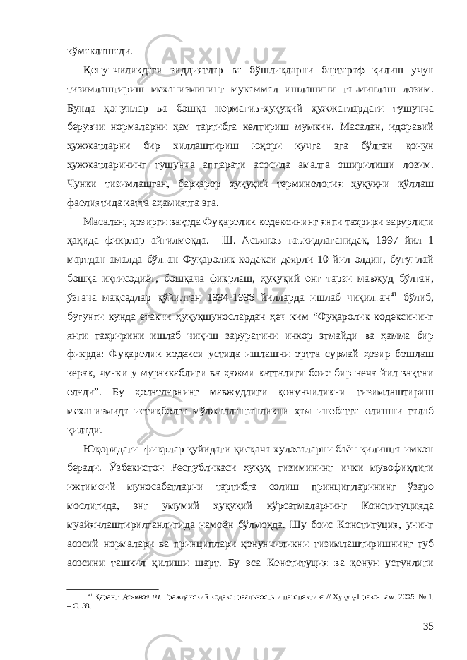 кўмаклашади. Қонунчиликдаги зиддиятлар ва бўшлиқларни бартараф қилиш учун тизимлаштириш механизмининг мукаммал ишлашини таъминлаш лозим. Бунда қонунлар ва бошқа норматив-ҳуқуқий ҳужжатлардаги тушунча берувчи нормаларни ҳам тартибга келтириш мумкин. Масалан, идоравий ҳужжатларни бир хиллаштириш юқори кучга эга бўлган қонун ҳужжатларининг тушунча аппарати асосида амалга оширилиши лозим. Чунки тизимлашган, барқарор ҳуқуқий терминология ҳуқуқни қўллаш фаолиятида катта аҳамиятга эга. Масалан, ҳозирги вақтда Фуқаролик кодексининг янги таҳрири зарурлиги ҳақида фикрлар айтилмоқда. Ш. Асьянов таъкидлаганидек, 1997 йил 1 мартдан амалда бўлган Фуқаролик кодекси деярли 10 йил олдин, бутунлай бошқа иқтисодиёт, бошқача фикрлаш, ҳуқуқий онг тарзи мавжуд бўлган, ўзгача мақсадлар қўй и лган 1994-1996 йилларда ишлаб чиқилган 41 бўлиб, бугунги кунда етакчи ҳуқуқшунослардан ҳеч ким “Фуқаролик кодексининг янги таҳририни ишлаб чиқиш заруратини инкор этмайди ва ҳамма бир фикрда: Фуқаролик кодекси устида ишлашни ортга сурмай ҳозир бошлаш керак, чунки у мураккаблиги ва ҳажми катталиги боис бир неча йил вақтни олади”. Бу ҳолатларнинг мавжудлиги қонунчиликни тизимлаштириш механизмида истиқболга мўлжалланганликни ҳам инобатга олишни талаб қилади. Юқоридаги фикрлар қуйидаги қисқача хулосаларни баён қилишга имкон беради. Ўзбекистон Республикаси ҳуқуқ тизимининг ички мувофиқлиги ижтимоий муносабатларни тартибга солиш принципларининг ўзаро мослигида, энг умумий ҳуқуқий кўрсатмаларнинг Конституцияда муайянлаштирилганлигида намоён бўлмоқда. Шу боис Конституция, унинг асосий нормалари ва принциплари қонунчиликни тизимлаштиришнинг туб асосини ташкил қилиши шарт. Бу эса Конституция ва қонун устунлиги 41 Қаранг: Асьянов Ш. Гражданский кодекс: реальность и перспектива // Ҳуқуқ-Право- Law . 2005. № 1. – С. 38. 35 