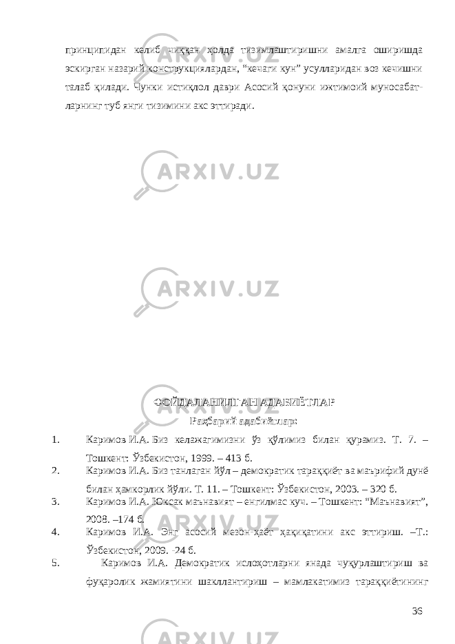 принципидан келиб чиққан ҳолда тизимлаштиришни амалга оширишда эскирган назарий конструкциялардан, “кечаги кун” усулларидан воз кечишни талаб қилади. Чунки истиқлол даври Асосий қонуни ижтимоий муносабат - лар нинг туб янги тизимини акс эттиради. ФОЙДАЛАНИЛГАН АДАБИЁТЛАР Раҳбарий адабиётлар: 1. Каримов   И.А.   Биз келажагимизни ўз қўлимиз билан қурамиз. Т. 7. – Тошкент: Ўзбекистон, 1999. – 413 б. 2. Каримов   И.А.   Биз танлаган йўл – демократик тараққиёт ва маърифий дунё билан ҳамкорлик йўли. Т. 11. – Тошкент: Ўзбекистон, 2003. – 320   б. 3. Каримов И.А. Юксак маънавият – енгилмас куч. – Тошкент: “Маънавият”, 2008. –174 б. 4. Каримов И.А. Энг асосий мезон-ҳаёт ҳақиқатини акс эттириш. –Т.: Ўзбекистон, 2009. -24 б. 5. Каримов И.А. Демократик ислоҳотларни янада чуқурлаштириш ва фуқаролик жамиятини шакллантириш – мамлакатимиз тараққиётининг 36 