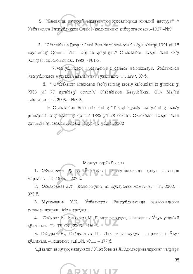 5. Жамиятда ҳуқуқий маданиятни юксалтириш миллий дастури” // Ўзбекистон Республикаси Олий Мажлисининг ахборотномаси.–1997.–№9. 6. &#34;O‘zbekiston Respublikasi Prezidenti saylovlari to‘g‘risida&#34;gi 1991 yil 18 noyabrdagi Qonun i bilan belgilab qo‘yilgan// O ` zbekiston Respublikasi Oliy Kengashi axborotnomasi . 1992 . - № 1-2 . 7. Республикаси Президентига сайлов натижалари . Ўзбекистон Республикаси мустақил давлатнинг тузилиши.- Т., 1992, 50-б. 8. “ O‘zbeksiton Prezidenti faoliyatining asosiy kafolatlari to‘g‘risida”gi 2003 yil 25 aprelda gi qonun i // O ` zbekiston Respublikasi Oliy Majlisi axborotnomasi . 2003. - №5-6. 9. O ’ zbekiston Respublikasining “ Tashqi siyosiy faoliyatining asosiy prinsiplari to ’ g ’ risida ” gi qo nuni 1996 yil 29 dekabr . Ozbekiston Respublikasi qonunchiligi asoslari : Xrestomatiya - T : Adolat , 2000 Махсус адаби ё тлар: 1. Одилқориев Ҳ. Т. Ўзбекистон Республикасида қонун чиқариш жараёни. – Т., 1995. – 207 б. 2. Одилқориев Х.Т. Конституция ва фуқаролик жамияти. – Т., 2002. – 320 б. 3. Муҳамедов Ў.Ҳ. Ўзбекистон Республикасида қонунчиликни тизимлаштириш. Монография . 4. Сабуров Н., Нажимов М. Давлат ва ҳуқуқ назарияси / Ў қув-услубий қўлланма. –Т.: ТДЮИ, 2009. – 150 б. 5 . Сабуров Н., Сайдуллаев Ш. Давлат ва ҳуқуқ назарияси / Ў қув қўлланма. –Тошкент: ТДЮИ, 2011. – 177 б. 6.Давлат ва ҳуқуқ назарияси / Х.Бобоев ва Х.Одилқориевларнинг таҳрири 38 