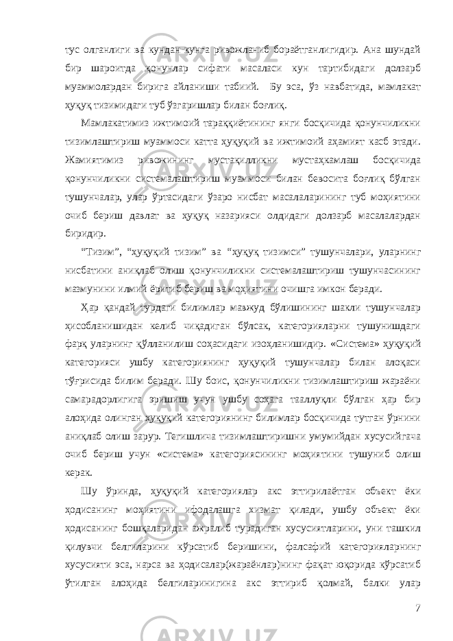 тус олганлиги ва кундан-кунга ривожланиб бораётганлигидир. Ана шундай бир шароитда қонунлар сифати масаласи кун тартибидаги долзарб муаммолардан бирига айланиши табиий. Бу эса , ўз навбатида , мамлакат ҳуқуқ тизимидаги туб ўзгаришлар билан боғлиқ. Мамлакатимиз ижтимоий тараққиётининг янги босқичида қонунчиликни тизимлаштириш муаммоси катта ҳуқуқий ва ижтимоий аҳамият касб этади. Жамиятимиз ривожининг мустақилликни мустаҳкамлаш босқичида қонунчиликни системалаштириш муаммоси билан бевосита боғлиқ бўлган тушунчалар, улар ўртасидаги ўзаро нисбат масалаларининг туб моҳиятини очиб бериш давлат ва ҳуқуқ назарияси олдидаги долзарб масалалардан биридир. “ Тизим ”, “ ҳ уқуқий тизим” ва “ ҳуқуқ тизимси” тушунчалари, уларнинг нисбатини аниқлаб олиш қонунчиликни системалаштириш тушунчасининг мазмунини илмий ёритиб бериш ва моҳиятини очишга имкон беради. Ҳар қандай турдаги билимлар мавжуд бўлишининг шакли тушунчалар ҳисобланишидан келиб чиқадиган бўлсак, категорияларни тушунишдаги фарқ уларнинг қўлланилиш соҳасидаги изоҳланишидир. « С истема» ҳуқуқий категорияси ушбу категориянинг ҳуқуқий тушунчалар билан алоқаси тўғрисида билим беради. Шу боис, қонунчиликни тизимлаштириш жараёни самарадорлигига эришиш учун ушбу соҳага тааллуқли бўлган ҳар бир алоҳида олинган ҳуқуқий категориянинг билимлар босқичида тутган ўрнини аниқлаб олиш зарур. Тегишлича тизимлаштиришни умумийдан хусусийгача очиб бериш учун «система» категориясининг моҳиятини тушуниб олиш керак. Шу ўринда, ҳ уқуқий категориялар акс эттирилаётган объект ёки ҳодисанинг моҳиятини ифодалашга хизмат қилади, ушбу объект ёки ҳодисанинг бошқаларидан ажралиб турадиган хусусиятларини, уни ташкил қилувчи белгиларини кўрсатиб бери шини, ф алсафий категорияларнинг хусусияти эса, нарса ва ҳодисалар(жараёнлар)нинг фақат юқорида кўрсатиб ўтилган алоҳида белгиларинигина акс эттириб қолмай, балки улар 7 