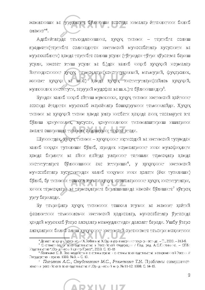 жамланиши ва гуруҳларга бўлиниши асосида нималар ётганлигини билиб оламиз” 4 . Адабиётларда таъкидланишича, ҳуқуқ тизими – тартибга солиш предмети(тартибга солинадиган ижтимоий муносабатлар хусусияти ва мураккаблиги) ҳамда тартибга солиш усули (тўғридан-тўғри кўрсатма бериш усули, ижозат этиш усули ва б.)дан келиб чиқиб ҳуқуқий нормалар йиғиндисининг ҳуқуқ тармоқлари(конституциявий, маъмурий, фуқаролик, жиноят ҳуқуқи ва ш.к.) ҳамда ҳуқуқ институтлари(сайлов ҳуқуқий, мулкчилик институти, зарурий мудофаа ва ш.к.)га бўлинишидир 5 . Б ундан келиб чиқиб айтиш мумкинки, ҳуқуқ тизими ижтимоий ҳаёт нинг асосида ётадиган мураккаб жараён лар бошқарувини таъминлайди . Ҳуқуқ тизими ва ҳуқуқий тизим ҳамда улар нисбати ҳақида аниқ тасаввурга эга бўлиш қонунчилик, хусусан, қонунчиликни тизимлаштириш ишларини амалга оширишда тизимли ёндашув ни тақозо этади . Шунингдек, ҳуқуқ тизими – ҳуқуқнинг иқтисодий ва ижтимоий тузумдан келиб чиққан тузилиши бўлиб, юридик нормаларнинг ички мувофиқлиги ҳамда бирлиги ва айни пайтда уларнинг тегишли тармоқлар ҳамда институтларга бўлинишини акс эттириши 6 , у ҳуқуқнинг ижтимоий муносабатлар хусусиятидан келиб чиқувчи ички ҳолати (ёки тузилиши) бўлиб, бу тизимни ташкил этувчи ҳуқуқ нормаларининг ҳуқуқ институтлари, кичик тармоқлари ва тармоқларига бирлашишида намоён бўлишига 7 кўпроқ урғу берилади. Бу таърифлар ҳуқуқ тизимини ташкил этувчи ва жамият ҳаётий фаолиятини таъминловчи ижтимоий ҳодисалар, муносабатлар ўртасида қандай мураккаб ўзаро алоқалар мавжудлигидан далолат беради. Ушбу ўзаро алоқаларни билиб олиш ҳуқуқнинг ижтимоий организмга таъсири моҳиятини 4 Давлат ва ҳуқуқ назарияси / Х.Бобоев ва Х.Одилқориевларнинг таҳрири остида. – Т., 2000. – 313-б. 5 Систематизация законодательства в Российской Федерации / Под. ред. А.С.Пиголкина. – СПб.: Издательство “Юридический центр Пресс”, 2003. С. 10-15 6 Поленина С. В. Взаимодействие системы права и системы законодательства в современной России // Государство и право. 1999. № 9. – С. 1 0. 7 Пиголкин А.С., Студеникина М.С., Рахманина Т.Н . Проблем ы совершенст- вования российского законодательства // Юридический мир. № 11-12. 1998. С. 14-16. 9 