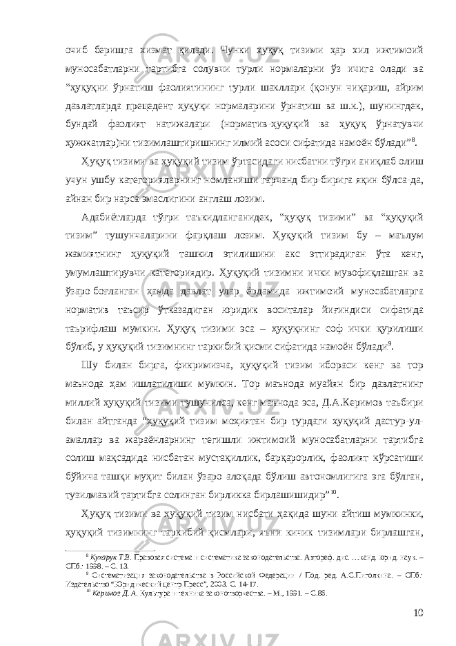 очиб беришга хизмат қилади. Чунки ҳуқуқ тизими ҳар хил ижтимоий муносабатларни тартибга солувчи турли нормаларни ўз ичига олади ва “ҳуқуқни ўрнатиш фаолиятининг турли шакллари (қонун чиқариш, айрим давлатларда прецедент ҳуқуқи нормаларини ўрнатиш ва ш.к.), шунингдек, бундай фаолият натижалари (норматив-ҳуқуқий ва ҳуқуқ ўрнатувчи ҳужжатлар)ни тизимлаштиришнинг илмий асоси сифатида намоён бўлади” 8 . Ҳуқуқ тизими ва ҳуқуқий тизим ўртасидаги нисбатни тўғри аниқлаб олиш учун ушбу категорияларнинг номланиши гарчанд бир-бирига яқин бўлса-да, айнан бир нарса эмаслигини англаш лозим . Адабиётларда тўғри таъкидланганидек, “ҳуқуқ тизими” ва “ҳуқуқий тизим” тушунчаларини фарқлаш лозим. Ҳуқуқий тизим бу – маълум жамиятнинг ҳуқуқий ташкил этилишини акс эттирадиган ўта кенг, умумлаштирувчи категориядир. Ҳуқуқий тизимни ички мувофиқлашган ва ўзаро боғланган ҳамда давлат улар ёрдамида ижтимоий муносабатларга норматив таъсир ўтказадиган юридик воситалар йиғиндиси сифатида таърифлаш мумкин. Ҳуқуқ тизими эса – ҳуқуқнинг соф ички қурилиши бўлиб, у ҳуқуқий тизимнинг таркибий қисми сифатида намоён бўлади 9 . Шу билан бирга, фикримизча, ҳуқуқий тизим ибораси кенг ва тор маънода ҳам ишлатилиши мумкин. Тор маънода муайян бир давлатнинг миллий ҳуқуқий тизими тушунилса, кенг маънода эса, Д.А.Керимов таъбири билан айтганда “ҳуқуқий тизим моҳиятан бир турдаги ҳуқуқий дастур-ул- амаллар ва жараёнларнинг тегишли ижтимоий муносабатларни тартибга солиш мақсадида нисбатан мустақиллик, барқарорлик, фаолият кўрсатиши бўйича ташқи муҳит билан ўзаро алоқада бўлиш автономлигига эга бўлган, тузилмавий тартибга солинган бирликка бирлашишидир” 10 . Ҳуқуқ тизими ва ҳуқуқий тизим нисбати ҳақида шуни айтиш мумкинки, ҳуқуқий тизимнинг таркибий қисмлари, яъни кичик тизимлари бирлашган, 8 Кухарук Т.В. Правовая система и систематика законодательства. Автореф. дис. …канд. юрид. наук. – СПб.: 1998. – С. 13. 9 Систематизация законодательства в Российской Федерации / Под. ред. А.С.Пиголкина. – СПб.: Издательство “ Ю ридический центр Пресс”, 2003. С. 14-17 . 10 Керимов Д. А. Культура и техника законотворчества. – М., 1991. – С.86. 10 