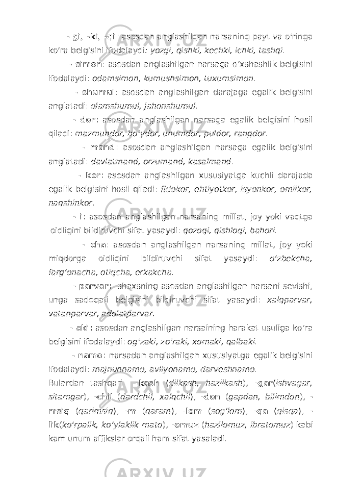  - gi, -ki, -qi: asosdan anglashilgan narsaning payt va o‘ringa ko‘ra belgisini ifodalaydi : yozgi, qishki, kechki, ichki, tashqi . - simon : asosdan anglashilgan narsaga o‘xshashlik belgisini ifodalaydi: odamsimon, kumushsimon, tuxumsimon . - shumul : asosdan anglashilgan darajaga egalik belgisini anglatadi: olamshumul, jahonshumul. - dor: asosdan anglashilgan narsaga egalik belgisini hosil qiladi: mazmundor, bo‘ydor, unumdor, puldor, rangdor . - mand: asosdan anglashilgan narsaga egalik belgisini anglatadi: davlatmand, orzumand, kasalmand . - kor: asosdan anglashilgan xususiyatga kuchli darajada egalik belgisini hosil qiladi: fidokor, ehtiyotkor, isyonkor, omilkor, naqshinkor. - i: asosdan anglashilgan narsaning millat, joy yoki vaqtga oidligini bildiruvchi sifat yasaydi: qozoqi, qishloqi, bahori . - cha : asosdan anglashilgan narsaning millat, joy yoki miqdorga oidligini bildiruvchi sifat yasaydi: o‘zbekcha, farg‘onacha, otiqcha, erkakcha. - parvar: shaxsning asosdan anglashilgan narsani sevishi, unga sadoqati belgisini bildiruvchi sifat yasaydi: xalqparvar, vatanparvar, adolatparvar. - aki: asosdan anglashilgan narsaining harakat usuliga ko‘ra belgisini ifodalaydi: og‘zaki, zo‘raki, xomaki, qalbaki . - namo: narsadan anglashilgan xususiyatga egalik belgisini ifodalaydi: majnunnamo, avliyonamo, darveshnamo . Bulardan tashqari -kash ( dilkash, hazilkash ), -gar ( ishvagar, sitamgar ), -chil ( dardchil, xalqchil ), -don ( gapdan, bilimdon ), - msiq ( qarimsiq ), -m ( qaram ), - lom ( sog‘lom ), -qa ( qisqa ), - lik ( ko‘rpalik, ko‘ylaklik mato ), -omuz ( hazilomuz, ibratomuz ) kabi kam unum affikslar orqali ham sifat yasaladi. 