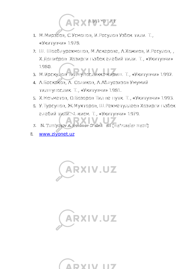 ADABIYOTLAR 1. М.Мирзаев, С.Усмонов, И.Расулов Узбек тили. Т., «Укитувчи» 1978. 2. Ш. Шоабдурахмонов, М.Аскарова, А.Хожиев, И.Расулов, , Х.Дониёров Хозирги њзбек адабий тили. Т ., « Укитувчи » 1980. 3. М.Ирскулов Тилшуносликка кириш. Т., «Укитувчи» 1992. 4. А.Баскаков, А. Содиков, А.Абдуазизов Умумий тилшунослик. Т., «Укитувчи» 1981. 5. Х.Неъматов, О.Бозоров Тил ва нутк. Т., «Укитувчи» 1993. 6. У.Турсунов, Ж.Мухторов, Ш.Рахматуллаев Хозирги њзбек адабий тили.. 1-кисм. Т., «Укитувчи» 1979. 7. N. Turniyozov A.Rahimov O‘zbek tili (ma’ruzalar matni) 8. www.ziyonet.uz 