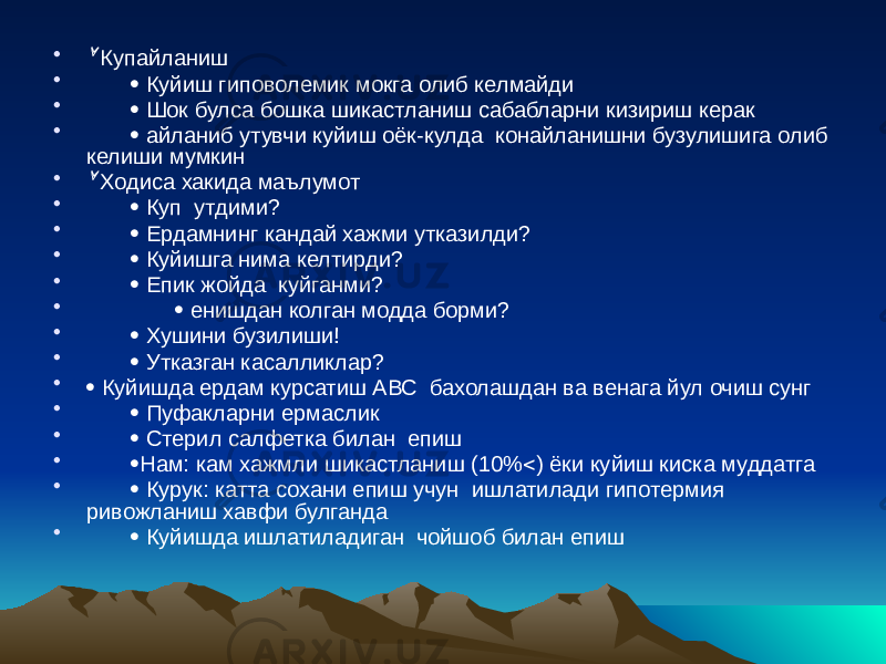 • Купайланиш •  Куйиш гиповолемик мокга олиб келмайди •  Шок булса бошка шикастланиш сабабларни кизириш керак •  айланиб утувчи куйиш оёк-кулда конайланишни бузулишига олиб келиши мумкин •  Ходиса хакида маълумот •  Куп утдими? •  Ердамнинг кандай хажми утказилди? •  Куйишга нима келтирди? •  Епик жойда куйганми? •  енишдан колган модда борми? •  Хушини бузилиши! •  Утказган касалликлар? •  Куйишда ердам курсатиш АВС бахолашдан ва венага йул очиш сунг •  Пуфакларни ермаслик •  Стерил салфетка билан епиш •  Нам: кам хажмли шикастланиш (10%  ) ёки куйиш киска муддатга •  Курук: катта сохани епиш учун ишлатилади гипотермия ривожланиш хавфи булганда •  Куйишда ишлатиладиган чойшоб билан епиш 