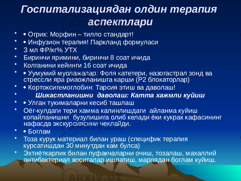 Госпитализациядан олдин терапия аспектлари •  Огрик: Морфин – тилло стандарт! •  Инфузион терапия! Паркланд формуласи • З мл ФР/кг% УТХ • Биринчи яримини, биринчи 8 соат ичида • Колганини кейинги 16 соат ичида •  Уумумий муолажалар: Фоля катетери, назогастрал зонд ва стрессли яра риаожланишга карши (Р2 блокаторлар) •  Кортоксигемоглобин: Тарсия этиш ва даволаш! • Шикастланишни даволаш: Катта хажмли куйиш •  Улган тукималарни кесиб ташлаш • Оёг-кулдаги тери хамма калинлишдаги айланма куйиш копайланишни бузулишига олиб келади ёки кукрак кафасининг нафасда экскурсиясини чеклайди. •  Боглам • Тоза курук материал билан ураш (специфик терапия курсатишдан 30 минутдан кам булса) • Эхтиёткарлик билан пуфакчаларни очиш, тозалаш, махаллий антибактериал воситалар ишлатиш, марлядан боглам куйиш. 