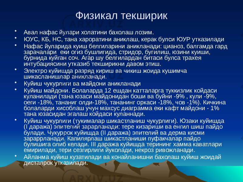 Физикал текширик • Авал нафас йулари холатини бахолаш лозим. • ЮУС, КБ, НС, тана хароратини аниклаш, керак булси ЮУР утказилади • Нафас йуларида куиш белгиларини аникланади: цианоз, балгамда гард зарачалари еки огиз бушлигида, стридор, бугилиш, юзини куиши, бурнида куйган соч. Агар шу белгилардан битаси булса трахея интубациясини утказиб текширикни давом этиш. • Электро куйишда разряд кириш ва чикиш жоида кушимча шикасланишлар аникланади. • Куйиш чукурлиги ва майдони аникланади • Куйиш майдони. Болаларда 12 ешдан катталарга туккизлик койдаси куланилади (тана юзаси майдонидан боши ва буйни -9% , кули -9%, оеги -18%, тананиг олди-18%, тананинг оркаси -18%, чов -1%). Кичкина болаларди хисоблаш учун махсус диаграмма еки кафт майдони - 1% тана юзасидан эгалаш койдаси куланнади. • Куйиш чукурлиги (тукималар шикастланиш чукурлиги). Юзаки куйишда (I даража) эпителий зарарланади; тере кизариши ва енгил шиш пайдо булади. Чукуррок куйишда (II даража) эпителий ва дерма кисми зараррланади. Капилярлаш шикастланиши пуфакчалар пайдо булишига олиб келади. III даража куйишда терининг хамма каватлари емирилади, тери сезгирлиги йуколади, некроз ривожланади. • Айланма куйиш кузатилади ва конайланишни бахолаш куйиш жоидай дисталрок утказилади. 