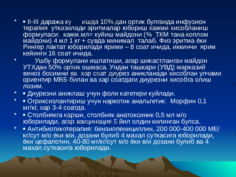 •  II-III даража ку ишда 10% дан ортик булганда инфузион терапия утказилади эритмалар юбориш хажми хисобланиш формуласи: кажм.мл= куйиш майдони (% ТКМ тана коплом майдони) 4 мл 1 кг + сувда минимал талаб. Физ эритма ёки Рингер лактат юборилади ярими – 8 соат ичида, иккинчи ярим кейинги 16 соат ичида. • Ушбу формулани ишлатиши, агар шикастланган майдон УТХдан 50% ортик ошмаса. Ундан ташкари (УВД) марказий веноз босимни ва хар соат диурез аникланади хисоблан улчами ориентир МВБ билан ва хар соатдаги диурезни хисобга олиш лозим. •  Диурезни аниклаш учун фоли катетери куйлади. •  Огриксизлантириш учун наркотик анальгетик: Морфин 0,1 мг/кг, хар 3-4 соатда. •  Столбнякга карши, столбняк анатоксиник 0,5 мл м/о юборилади, агар вакцинация 5 йил олдин килинган булса. •  Антибиотикотерапия: бензилпенициллин, 200 000-400 000 МЕ/ кг/сут м/о ёки в/и, дозани булиб 4 махал суткасига юборилади, ёки цефалотин, 40-80 мг/кг/сут м/о ёки в/и дозани булиб ва 4 махал суткасига юборилади. 