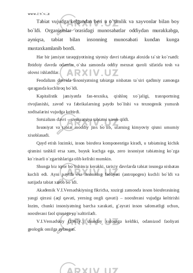 www.arxiv.uz Tabiat vujudga kelgandan beri u o`simlik va xayvonlar bilan boy bo`ldi. Organizmlar orasidagi munosabatlar oddiydan murakkabga, ayniqsa, tabiat bilan insonning munosabati kundan kunga mustaxkamlanib bordi. Har bir jamiyat taraqqiyotining siyosiy davri tabiatga aloxida ta`sir ko`rsatdi: Ibtidoiy davrda odamlar o`sha zamonda oddiy mexnat quroli sifatida tosh va olovni ishlatdilar. Feodalizm davrida insoniyatning tabiatga nisbatan ta`siri qadimiy zamonga qaraganda kuchliroq bo`ldi. Kapitalistik jamiyatda fan-texnika, qishloq xo`jaligi, transportning rivojlanishi, zavod va fabrikalarning paydo bo`lishi va texnogenik yumush xodisalarini vujudga keltirdi. Sotsializm davri – sivilizatsiya tabiatni xarob qildi. Insoniyat va tabiat moddiy jins bo`lib, ularning kimyoviy qismi umumiy xisoblanadi. Qayd etish lozimki, inson biosfera komponentiga kiradi, u tabiatning kichik qismini tashkil etsa xam, buyuk kuchga ega, zero insoniyat tabiatning ko`zga ko`rinarli o`zgarishlariga olib kelishi mumkin. Shunga biz iqror bo`lishimiz kerakki, tarixiy davrlarda tabiat insonga nisbatan kuchli edi. Ayni paytda esa insonning faoliyati (antropogen) kuchli bo`ldi va natijada tabiat xarob bo`ldi. Akademik V.I.Vernadskiyning fikricha, xozirgi zamonda inson biosferasining yangi qirrasi (aql qavati, yerning ongli qavati) – noosferani vujudga keltirishi lozim, chunki insoniyatning barcha xarakati, g`ayrati inson salomatligi uchun, noosferani faol qismiga yo`naltiriladi. V.I.Vernadskiy (1967y.) shunday xulosaga keldiki, odamizod faoliyati geologik omilga aylangan. 