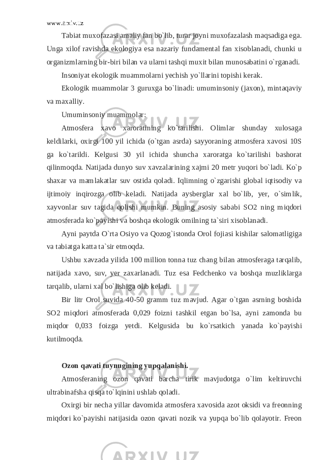 www.arxiv.uz Tabiat muxofazasi amaliy fan bo`lib, turar joyni muxofazalash maqsadiga ega. Unga xilof ravishda ekologiya esa nazariy fundamental fan xisoblanadi, chunki u organizmlarning bir-biri bilan va ularni tashqi muxit bilan munosabatini o`rganadi. Insoniyat ekologik muammolarni yechish yo`llarini topishi kerak. Ekologik muammolar 3 guruxga bo`linadi: umuminsoniy (jaxon), mintaqaviy va maxalliy. Umuminsoniy muammolar: Atmosfera xavo xaroratining ko`tarilishi. Olimlar shunday xulosaga keldilarki, oxirgi 100 yil ichida (o`tgan asrda) sayyoraning atmosfera xavosi 10S ga ko`tarildi. Kelgusi 30 yil ichida shuncha xaroratga ko`tarilishi bashorat qilinmoqda. Natijada dunyo suv xavzalarining xajmi 20 metr yuqori bo`ladi. Ko`p shaxar va mamlakatlar suv ostida qoladi. Iqlimning o`zgarishi global iqtisodiy va ijtimoiy inqirozga olib keladi. Natijada aysberglar xal bo`lib, yer, o`simlik, xayvonlar suv tagida qolishi mumkin. Buning asosiy sababi SO2 ning miqdori atmosferada ko`payishi va boshqa ekologik omilning ta`siri xisoblanadi. Ayni paytda O`rta Osiyo va Qozog`istonda Orol fojiasi kishilar salomatligiga va tabiatga katta ta`sir etmoqda. Ushbu xavzada yilida 100 million tonna tuz chang bilan atmosferaga tarqalib, natijada xavo, suv, yer zaxarlanadi. Tuz esa Fedchenko va boshqa muzliklarga tarqalib, ularni xal bo`lishiga olib keladi. Bir litr Orol suvida 40-50 gramm tuz mavjud. Agar o`tgan asrning boshida SO2 miqdori atmosferada 0,029 foizni tashkil etgan bo`lsa, ayni zamonda bu miqdor 0,033 foizga yetdi. Kelgusida bu ko`rsatkich yanada ko`payishi kutilmoqda. Ozon qavati tuynugining yupqalanishi. Atmosferaning ozon qavati barcha tirik mavjudotga o`lim keltiruvchi ultrabinafsha qisqa to`lqinini ushlab qoladi. Oxirgi bir necha yillar davomida atmosfera xavosida azot oksidi va freonning miqdori ko`payishi natijasida ozon qavati nozik va yupqa bo`lib qolayotir. Freon 