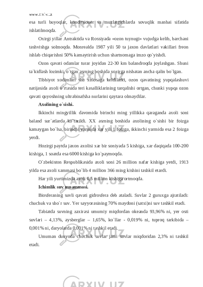 www.arxiv.uz esa turli buyoqlar, konditsioner va muzlatgichlarda sovuqlik manbai sifatida ishlatilmoqda. Oxirgi yillar Antraktida va Rossiyada «ozon tuynugi» vujudga kelib, barchani tashvishga solmoqda. Monrealda 1987 yili 50 ta jaxon davlatlari vakillari freon ishlab chiqarishni 50% kamaytirish uchun shartnomaga imzo qo`yishdi. Ozon qavati odamlar turar joyidan 22-30 km balandroqda joylashgan. Shuni ta`kidlash lozimki, o`tgan asrning boshida xozirga nisbatan ancha qalin bo`lgan. Tibbiyot xodimlari shu xulosaga keldilarki, ozon qavatining yupqalashuvi natijasida axoli o`rtasida teri kasalliklarining tarqalishi ortgan, chunki yupqa ozon qavati quyoshning ultrabinafsha nurlarini qaytara olmaydilar. Axolining o`sishi. Ikkinchi mingyillik davomida birinchi ming yillikka qaraganda axoli soni baland sur`atlarda ko`tarildi. XX asrning boshida axolining o`sishi bir foizga kamaygan bo`lsa, birinchi yarmida xar yili 1 foizga, ikkinchi yarmida esa 2 foizga yetdi. Hozirgi paytda jaxon axolisi xar bir soniyada 5 kishiga, xar daqiqada 100-200 kishiga, 1 soatda esa 6000 kishiga ko`paymoqda. O`zbekiston Respublikasida axoli soni 26 million nafar kishiga yetdi, 1913 yilda esa axoli xammasi bo`lib 4 million 366 ming kishini tashkil etardi. Har yili yurtimizda axoli 0,5 million kishiga ortmoqda. Ichimlik suv muammosi. Biosferaning suvli qavati gidrosfera deb ataladi. Suvlar 2 guruxga ajratiladi: chuchuk va sho`r suv. Yer sayyorasining 70% maydoni (satxi)ni suv tashkil etadi. Tabiatda suvning zaxirasi umumiy miqdordan okeanda 93,96% ni, yer osti suvlari – 4,13%, aysberglar – 1,65%, ko`llar - 0,019% ni, tuproq tarkibida – 0,001% ni, daryolarda 0,001% ni tashkil etadi. Umuman dunyoda chuchuk suvlar jami suvlar miqdoridan 2,3% ni tashkil etadi. 