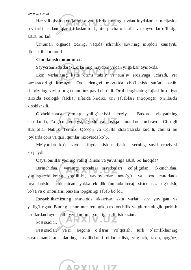 www.arxiv.uz Har yili qishloq xo`jaligi, zavod fabrikalarning suvdan foydalanishi natijasida suv turli tashlandiqlarni ifloslantiradi, bir qancha o`simlik va xayvonlar o`limiga sabab bo`ladi. Umuman olganda xozirgi vaqtda ichimlik suvining miqdori kamayib, ifloslanib bormoqda. Cho`llanish muammosi. Sayyoramizda daraxtzorlarning maydoni yildan yilga kamaymokda. Ekin yerlarining katta qismi tabiiy va sun`iy eroziyaga uchradi, yer samaradorligi kamaydi. Orol dengizi mavzeida cho`llanish sur`ati oshib, dengizning suvi o`rniga qum, tuz paydo bo`ldi. Orol dengizining fojiasi insoniyat tarixida ekologik falokat sifatida kirdiki, uni sabablari antropogen omillardir xisoblanadi. O`zbekistonda yerning yallig`lanishi eroziyasi Buxoro viloyatining cho`llarida, Farg`ona vodiysi, Qarshi va boshqa tumanlarda uchraydi. Changli shamollar Nukus, Termiz, Qo`qon va Qarshi shaxarlarida kuchli, chunki bu joylarda qora va qizil qumlar nixoyatda ko`p. Me`yordan ko`p suvdan foydalanish natijasida yerning suvli eroziyasi ko`paydi. Qaysi omillar yerning yallig`lanishi va yuvishiga sabab bo`lmoqda? Birinchidan, yerning notekis maydonlari ko`pligidan, ikkinchidan, yog`ingarchilikning yog`ilishi, yaylovlardan noto`g`ri va uzoq muddatda foydalanishi, uchinchidan, yakka ekinlik (monokultura), sistemasiz sug`orish, bo`ta va o`rmonlarni barxam topganligi sabab bo`ldi. Respublikamizning sharoitida aksariyat ekin yerlari suv yuvilgan va yallig`langan. Buning uchun metereologik, dexkonchilik va gidrobiologik quritish usullardan foydalanib, yerni normal xolatiga keltirish lozim. Pestitsidlar. Pestitsidlar, ya`ni begona o`tlarni yo`qotish, turli o`simliklarning zararkunandalari, ularning kasalliklarini oldini olish, yog`och, taxta, qog`oz, 