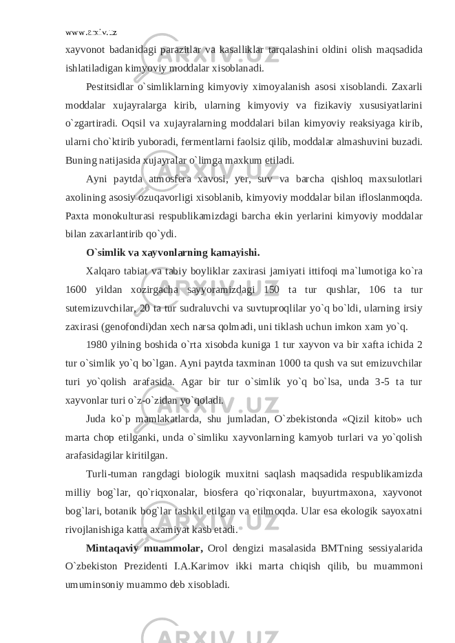 www.arxiv.uz xayvonot badanidagi parazitlar va kasalliklar tarqalashini oldini olish maqsadida ishlatiladigan kimyoviy moddalar xisoblanadi. Pestitsidlar o`simliklarning kimyoviy ximoyalanish asosi xisoblandi. Zaxarli moddalar xujayralarga kirib, ularning kimyoviy va fizikaviy xususiyatlarini o`zgartiradi. Oqsil va xujayralarning moddalari bilan kimyoviy reaksiyaga kirib, ularni cho`ktirib yuboradi, fermentlarni faolsiz qilib, moddalar almashuvini buzadi. Buning natijasida xujayralar o`limga maxkum etiladi. Ayni paytda atmosfera xavosi, yer, suv va barcha qishloq maxsulotlari axolining asosiy ozuqavorligi xisoblanib, kimyoviy moddalar bilan ifloslanmoqda. Paxta monokulturasi respublikamizdagi barcha ekin yerlarini kimyoviy moddalar bilan zaxarlantirib qo`ydi. O`simlik va xayvonlarning kamayishi. Xalqaro tabiat va tabiy boyliklar zaxirasi jamiyati ittifoqi ma`lumotiga ko`ra 1600 yildan xozirgacha sayyoramizdagi 150 ta tur qushlar, 106 ta tur sutemizuvchilar, 20 ta tur sudraluvchi va suvtuproqlilar yo`q bo`ldi, ularning irsiy zaxirasi (genofondi)dan xech narsa qolmadi, uni tiklash uchun imkon xam yo`q. 1980 yilning boshida o`rta xisobda kuniga 1 tur xayvon va bir xafta ichida 2 tur o`simlik yo`q bo`lgan. Ayni paytda taxminan 1000 ta qush va sut emizuvchilar turi yo`qolish arafasida. Agar bir tur o`simlik yo`q bo`lsa, unda 3-5 ta tur xayvonlar turi o`z-o`zidan yo`qoladi. Juda ko`p mamlakatlarda, shu jumladan, O`zbekistonda «Qizil kitob» uch marta chop etilganki, unda o`simliku xayvonlarning kamyob turlari va yo`qolish arafasidagilar kiritilgan. Turli-tuman rangdagi biologik muxitni saqlash maqsadida respublikamizda milliy bog`lar, qo`riqxonalar, biosfera qo`riqxonalar, buyurtmaxona, xayvonot bog`lari, botanik bog`lar tashkil etilgan va etilmoqda. Ular esa ekologik sayoxatni rivojlanishiga katta axamiyat kasb etadi. Mintaqaviy muammolar, Orol dengizi masalasida BMTning sessiyalarida O`zbekiston Prezidenti I.A.Karimov ikki marta chiqish qilib, bu muammoni umuminsoniy muammo deb xisobladi. 