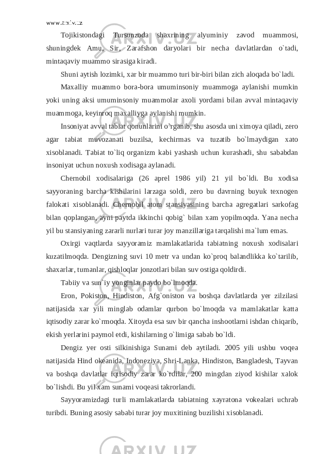 www.arxiv.uz Tojikistondagi Tursunzoda shaxrining alyuminiy zavod muammosi, shuningdek Amu, Sir, Zarafshon daryolari bir necha davlatlardan o`tadi, mintaqaviy muammo sirasiga kiradi. Shuni aytish lozimki, xar bir muammo turi bir-biri bilan zich aloqada bo`ladi. Maxalliy muammo bora-bora umuminsoniy muammoga aylanishi mumkin yoki uning aksi umuminsoniy muammolar axoli yordami bilan avval mintaqaviy muammoga, keyinroq maxalliyga aylanishi mumkin. Insoniyat avval tabiat qonunlarini o`rganib, shu asosda uni ximoya qiladi, zero agar tabiat muvozanati buzilsa, kechirmas va tuzatib bo`lmaydigan xato xisoblanadi. Tabiat to`liq organizm kabi yashash uchun kurashadi, shu sababdan insoniyat uchun noxush xodisaga aylanadi. Chernobil xodisalariga (26 aprel 1986 yil) 21 yil bo`ldi. Bu xodisa sayyoraning barcha kishilarini larzaga soldi, zero bu davrning buyuk texnogen falokati xisoblanadi. Chernobil atom stansiyasining barcha agregatlari sarkofag bilan qoplangan, ayni paytda ikkinchi qobig` bilan xam yopilmoqda. Yana necha yil bu stansiyaning zararli nurlari turar joy manzillariga tarqalishi ma`lum emas. Oxirgi vaqtlarda sayyoramiz mamlakatlarida tabiatning noxush xodisalari kuzatilmoqda. Dengizning suvi 10 metr va undan ko`proq balandlikka ko`tarilib, shaxarlar, tumanlar, qishloqlar jonzotlari bilan suv ostiga qoldirdi. Tabiiy va sun`iy yonginlar paydo bo`lmoqda. Eron, Pokiston, Hindiston, Afg`oniston va boshqa davlatlarda yer zilzilasi natijasida xar yili minglab odamlar qurbon bo`lmoqda va mamlakatlar katta iqtisodiy zarar ko`rmoqda. Xitoyda esa suv bir qancha inshootlarni ishdan chiqarib, ekish yerlarini paymol etdi, kishilarning o`limiga sabab bo`ldi. Dengiz yer osti silkinishiga Sunami deb aytiladi. 2005 yili ushbu voqea natijasida Hind okeanida, Indoneziya, Shri-Lanka, Hindiston, Bangladesh, Tayvan va boshqa davlatlar iqtisodiy zarar ko`rdilar, 200 mingdan ziyod kishilar xalok bo`lishdi. Bu yil xam sunami voqeasi takrorlandi. Sayyoramizdagi turli mamlakatlarda tabiatning xayratona vokealari uchrab turibdi. Buning asosiy sababi turar joy muxitining buzilishi xisoblanadi. 