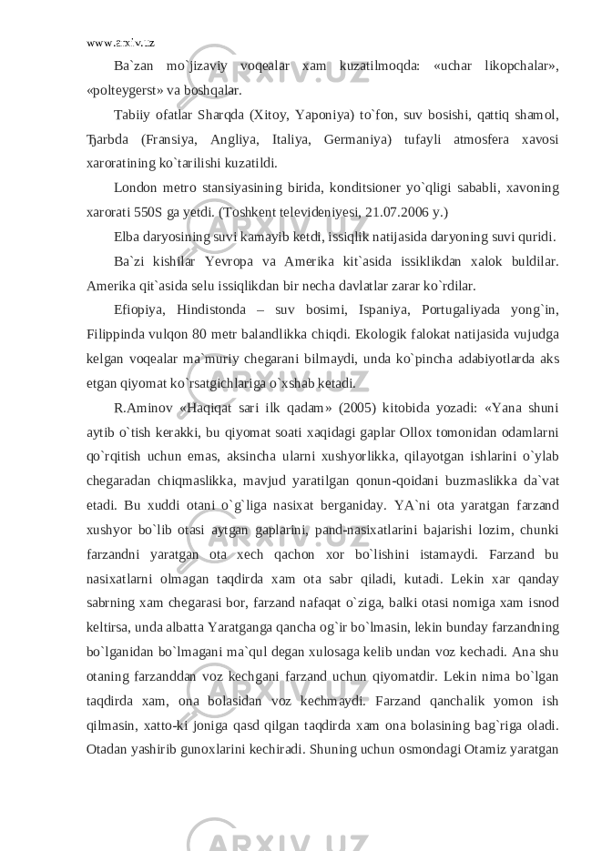 www.arxiv.uz Ba`zan mo`jizaviy voqealar xam kuzatilmoqda: «uchar likopchalar», «polteygerst» va boshqalar. Tabiiy ofatlar Sharqda (Xitoy, Yaponiya) to`fon, suv bosishi, qattiq shamol, Ђ arbda (Fransiya, Angliya, Italiya, Germaniya) tufayli atmosfera xavosi xaroratining ko`tarilishi kuzatildi. London metro stansiyasining birida, konditsioner yo`qligi sababli, xavoning xarorati 550S ga yetdi. (Toshkent televideniyesi, 21.07.2006 y.) Elba daryosining suvi kamayib ketdi, issiqlik natijasida daryoning suvi quridi. Ba`zi kishilar Yevropa va Amerika kit`asida issiklikdan xalok buldilar. Amerika qit`asida selu issiqlikdan bir necha davlatlar zarar ko`rdilar. Efiopiya, Hindistonda – suv bosimi, Ispaniya, Portugaliyada yong`in, Filippinda vulqon 80 metr balandlikka chiqdi. Ekologik falokat natijasida vujudga kelgan voqealar ma`muriy chegarani bilmaydi, unda ko`pincha adabiyotlarda aks etgan qiyomat ko`rsatgichlariga o`xshab ketadi. R.Aminov «Haqiqat sari ilk qadam» (2005) kitobida yozadi: «Yana shuni aytib o`tish kerakki, bu qiyomat soati xaqidagi gaplar Ollox tomonidan odamlarni qo`rqitish uchun emas, aksincha ularni xushyorlikka, qilayotgan ishlarini o`ylab chegaradan chiqmaslikka, mavjud yaratilgan qonun-qoidani buzmaslikka da`vat etadi. Bu xuddi otani o` g` liga nasixat berganiday. YA`ni ota yaratgan farzand xushyor bo`lib otasi aytgan gaplarini, pand-nasixatlarini bajarishi lozim, chunki farzandni yaratgan ota xech qachon xor bo`lishini istamaydi. Farzand bu nasixatlarni olmagan taqdirda xam ota sabr qiladi, kutadi. Lekin xar qanday sabrning xam chegarasi bor, farzand nafaqat o`ziga, balki otasi nomiga xam isnod keltirsa, unda albatta Yaratganga qancha og`ir bo`lmasin, lekin bunday farzandning bo`lganidan bo`lmagani ma`qul degan xulosaga kelib undan voz kechadi. Ana shu otaning farzanddan voz kechgani farzand uchun qiyomatdir. Lekin nima bo`lgan taqdirda xam, ona bolasidan voz kechmaydi. Farzand qanchalik yomon ish qilmasin, xatto-ki joniga qasd qilgan taqdirda xam ona bolasining bag`riga oladi. Otadan yashirib gunoxlarini kechiradi. Shuning uchun osmondagi Otamiz yaratgan 