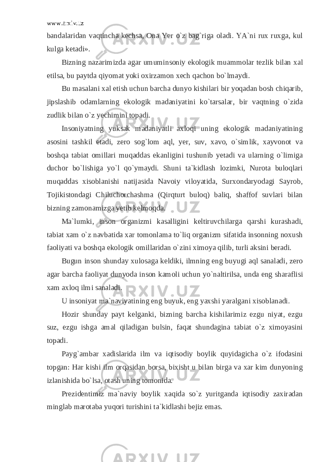 www.arxiv.uz bandalaridan vaqtincha kechsa, Ona Yer o`z bag`riga oladi. YA`ni rux ruxga, kul kulga ketadi». Bizning nazarimizda agar umuminsoniy ekologik muammolar tezlik bilan xal etilsa, bu paytda qiyomat yoki oxirzamon xech qachon bo`lmaydi. Bu masalani xal etish uchun barcha dunyo kishilari bir yoqadan bosh chiqarib, jipslashib odamlarning ekologik madaniyatini ko`tarsalar, bir vaqtning o`zida zudlik bilan o`z yechimini topadi. Insoniyatning yuksak madaniyatli axloqi uning ekologik madaniyatining asosini tashkil etadi, zero sog`lom aql, yer, suv, xavo, o`simlik, xayvonot va boshqa tabiat omillari muqaddas ekanligini tushunib yetadi va ularning o`limiga duchor bo`lishiga yo`l qo`ymaydi. Shuni ta`kidlash lozimki, Nurota buloqlari muqaddas xisoblanishi natijasida Navoiy viloyatida, Surxondaryodagi Sayrob, Tojikistondagi Chiluchorchashma (Qirqturt buloq) baliq, shaffof suvlari bilan bizning zamonamizga yetib kelmoqda. Ma`lumki, inson organizmi kasalligini keltiruvchilarga qarshi kurashadi, tabiat xam o`z navbatida xar tomonlama to`liq organizm sifatida insonning noxush faoliyati va boshqa ekologik omillaridan o`zini ximoya qilib, turli aksini beradi. Bugun inson shunday xulosaga keldiki, ilmning eng buyugi aql sanaladi, zero agar barcha faoliyat dunyoda inson kamoli uchun yo`naltirilsa, unda eng sharaflisi xam axloq ilmi sanaladi. U insoniyat ma`naviyatining eng buyuk, eng yaxshi yaralgani xisoblanadi. Hozir shunday payt kelganki, bizning barcha kishilarimiz ezgu niyat, ezgu suz, ezgu ishga amal qiladigan bulsin, faqat shundagina tabiat o`z ximoyasini topadi. Payg`ambar xadislarida ilm va iqtisodiy boylik quyidagicha o`z ifodasini topgan: Har kishi ilm orqasidan borsa, bixisht u bilan birga va xar kim dunyoning izlanishida bo`lsa, otash uning tomonida. Prezidentimiz ma`naviy boylik xaqida so`z yuritganda iqtisodiy zaxiradan minglab marotaba yuqori turishini ta`kidlashi bejiz emas. 