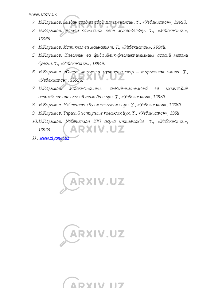 www.arxiv.uz 2. И.Каримов. Биздан озод ва обод Ватан колсин. Т., «Узбекистон», 1996й. 3. И.Каримов. Ватан саждагох каби мукаддасдир. Т., «Узбекистон», 1996й. 4. И.Каримов. Истиклол ва маънавият. Т., «Узбекистон», 1994й. 5. И.Каримов. Халоллик ва фидоийлик-фаолиятимизнинг асосий мезони булсин. Т., «Узбекистон», 1994й. 6. И.Каримов. Юксак малакали мутахассислар – тараккиёт омили. Т., «Узбекистон», 1995й. 7. И.Каримов. Узбекистоннинг сиёсий-ижтимоий ва иктисодий истикболининг асосий тамойиллари. Т., «Узбекистон», 1995й. 8. И.Каримов. Узбекистон буюк келажак сари. Т., «Узбекистон», 1998й. 9. И.Каримов. Тарихий хотирасиз келажак йук. Т., «Узбекистон», 199й. 10. И.Каримов. Узбекистон XXI асрга интилмокда. Т., «Узбекистон», 1999й. 11. www.ziyonet.uz 