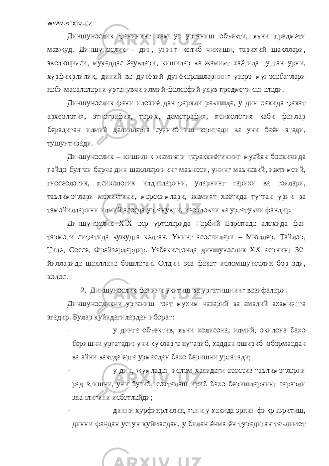 www.arxiv.uz Диншунослик фанининг хам уз урганиш объекти, яъни предмети мавжуд. Диншунослик – дин, унинг келиб чикиши, тарихий шакллари, эволюцияси, мукаддас ёзувлари, кишилар ва жамият хаётида тутган урни, хурфикрлилик, диний ва дунёвий дунёкарашларнинг узаро муносабатлари каби масалаларни урганувчи илмий-фалсафий укув предмети саналади. Диншунослик фани илохиётдан фаркли равишда, у дин хакида факат археология, этнография, тарих, демография, психология каби фанлар берадиган илмий далилларга суяниб иш юритади ва уни баён этади, тушунтиради. Диншунослик – кишилик жамияти тараккиётининг муайян боскичида пайдо булган барча дин шаклларининг маъноси, унинг маънавий, ижтимоий, гносеологик, психологик илдизларини, уларнинг тарихи ва гоялари, таълимотлари мохиятини, маросимлари, жамият хаётида тутган урни ва тамойилларини илмий асосда урганувчи, изохловчи ва ургатувчи фандир. Диншунослик XIX аср урталарида Гарбий Европада алохида фан тармоги сифатида вужудга келган. Унинг асосчилари – Мюллер, Тайлор, Тиле, Соссе, Фрейзерлардир. Узбекистонда диншунослик ХХ асрнинг 30- йилларида шакллана бошлаган. Олдин эса факат исломшунослик бор эди, холос. 2. Диншунослик фанини укитиш ва ургатишнинг вазифалари. Диншуносликни урганиш гоят мухим назарий ва амалий ахамиятга эгадир. Булар куйидагилардан иборат: - у динга объектив, яъни холисона, илмий, окилона бахо беришни ургатади; уни кукларга кутариб, хаддан ошириб юбормасдан ва айни вактда ерга урмасдан бахо беришни ургатади; - у дин, жумладан ислом хакидаги асоссиз таълимотларни рад этишни, уни бузиб, сохталаштириб бахо беришларнинг зарарли эканлигини исботлайди; - динни хурфикрлилик, яъни у хакида эркин фикр юритиш, динни фандан устун куймасдан, у билан ёнма-ён турадиган таълимот 