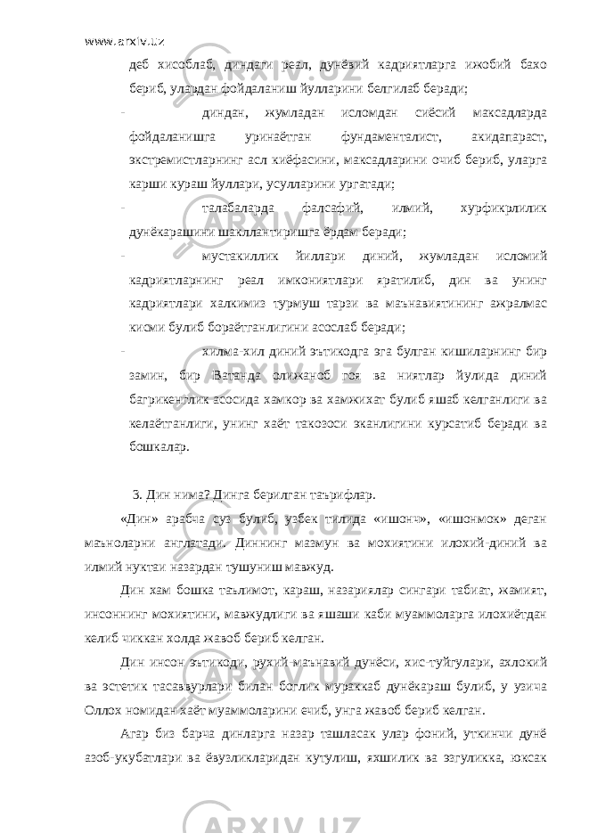 www.arxiv.uz деб хисоблаб, диндаги реал, дунёвий кадриятларга ижобий бахо бериб, улардан фойдаланиш йулларини белгилаб беради; - диндан, жумладан исломдан сиёсий максадларда фойдаланишга уринаётган фундаменталист, акидапараст, экстремистларнинг асл киёфасини, максадларини очиб бериб, уларга карши кураш йуллари, усулларини ургатади; - талабаларда фалсафий, илмий, хурфикрлилик дунёкарашини шакллантиришга ёрдам беради; - мустакиллик йиллари диний, жумладан исломий кадриятларнинг реал имкониятлари яратилиб, дин ва унинг кадриятлари халкимиз турмуш тарзи ва маънавиятининг ажралмас кисми булиб бораётганлигини асослаб беради; - хилма-хил диний эътикодга эга булган кишиларнинг бир замин, бир Ватанда олижаноб гоя ва ниятлар йулида диний багрикенглик асосида хамкор ва хамжихат булиб яшаб келганлиги ва келаётганлиги, унинг хаёт такозоси эканлигини курсатиб беради ва бошкалар. 3. Дин нима? Динга берилган таърифлар. «Дин» арабча суз булиб, узбек тилида «ишонч», «ишонмок» деган маъноларни англатади. Диннинг мазмун ва мохиятини илохий-диний ва илмий нуктаи назардан тушуниш мавжуд. Дин хам бошка таълимот, караш, назариялар сингари табиат, жамият, инсоннинг мохиятини, мавжудлиги ва яшаши каби муаммоларга илохиётдан келиб чиккан холда жавоб бериб келган. Дин инсон эътикоди, рухий-маънавий дунёси, хис-туйгулари, ахлокий ва эстетик тасаввурлари билан боглик мураккаб дунёкараш булиб, у узича Оллох номидан хаёт муаммоларини ечиб, унга жавоб бериб келган. Агар биз барча динларга назар ташласак улар фоний, уткинчи дунё азоб-укубатлари ва ёвузликларидан кутулиш, яхшилик ва эзгуликка, юксак 