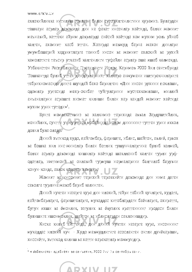 www.arxiv.uz ахлокийликка интилиш гоялари билан сугорилганлигини курамиз. Булардан ташкари асрлар давомида дин на факат инсонлар хаётида, балки жамият маънавий, хаттоки айрим даврларда сиёсий хаётида хам мухим роль уйнаб келган, ахамият касб этган. Хозирда мавжуд барча жахон динлари умумбашарий кадриятларга таяниб инсон ва жамият ахлокий ва рухий камолотига таъсир утказиб келганлиги туфайли асрлар оша яшаб келмокда. Узбекистон Республикаси Президенти Ислом Каримов 2000 йил сентябрида Тошкентда булиб утган диндорларнинг халкаро анжумани иштирокчиларига табрикномасида динга шундай бахо берилган: «Дин инсон рухини поклаши, одамлар уртасида мехр-окибат туйгуларини мустахкамлаши, миллий анъаналарни асрашга хизмат килиши билан хар кандай жамият хаётида мухим урин тутади» 1 . Бунга мамлакатимиз ва халкимиз тарихида аввал Зардуштийлик, монийлик, сунгги ун турт аср мобайнида ислом динининг тутган урни яккол далил була олади. Диний эътикод худо, пайгамбар, фаришта, иблис, шайтон, авлиё, арвох ва бошка хил инс-жинслар билан боглик тушунчаларгина булиб колмай, балки асрлар давомида кишилар хаётида шаклланиб келган турли урф- одатлар, ижтимоий ва оилавий турмуш нормаларини белгилаб берувчи конун-коида, ахлок кодекси хамдир. Жамият ва инсоният тарихий тараккиёти давомида дин нима деган саволга турлича жавоб бериб келинган. Диний нуктаи назарга кура дин-илохий, гайри табиий кучларга, худога, пайгамбарларга, фаришталарга, мукаддас китоблардаги баёнларга, охиратга, бутун яхши ва ёмонлик, эзгулик ва ёвузлик яратганнинг иродаси билан булишига ишонмоклик, шайтон ва иблислардан сакланишдир. Киска килиб айтганда, дин диний нуктаи назарга кура, инсоннинг мукаддас илохий куч - Худо мавжудлигига асосланган онгли дунёкараши, хиссиёти, эътикод килиш ва хатти-харакатлар мажмуидир. 1 « Ы збекистон адабиёти ва санъати», 2000 йил 15-сентябрь сони. 