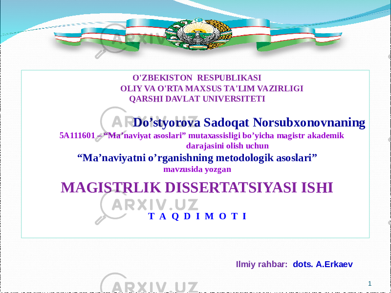 O&#39;ZBEKISTON RESPUBLIKASI OLIY VA O&#39;RTA MAXSUS TA&#39;LIM VAZIRLIGI QARSHI DAVLAT UNIVERSITETI Do’styorova Sadoqat Norsubxonovnaning 5A111601 – “ Ma’naviyat asoslari” mutaxassisligi bo’yicha magistr akademik darajasini olish uchun “ Ma’naviyatni o’rganishning metodologik asoslari” mavzusida yozgan MAGISTRLIK DISSERTATSIYASI ISHI Т А Q D I M O T I Ilmiy rahbar : dots. A.Erkaev 1 