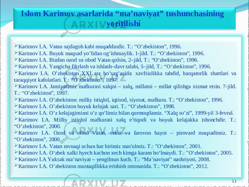 11Islom Karimov asarlarida “ma’naviyat” tushunchasining yoritilishi  Karimov I.A. Vatan sajdagoh kabi muqaddasdir. T.: “O’zbekiston”, 1996.  Karimov I.A. Buyuk maqsad yo’lidan og’ishmaylik. 1-jild. T.: “O’zbekiston”, 1996.  Karimov I.A. Bizdan ozod va obod Vatan qolsin, 2–jild, T.: “O‘zbekiston”, 1996.  Karimov I.A. Yangicha fikrlash va ishlash–davr talabi, 5–jild, T.: “O‘zbekiston”, 1996.  Karimov I.A. O’zbekiston XXI asr bo’sag’asida: xavfsizlikka tahdid, barqarorlik shartlari va taraqqiyot kafolatlari. T.: “O’zbekiston”, 1997.  Karimov I.A. Jamiyatimiz mafkurasi xalqni – xalq, millatni – millat qilishga xizmat etsin. 7-jild. T.: “O’zbekiston”, 1997.  Karimov I.A. O’zbekiston: milliy istiqlol, iqtisod, siyosat, mafkura. T.: “O’zbekiston”, 1996.  Karimov I.A. O’zbekiston buyuk kelajak sari. T.: “O’zbekiston”, 1998.  Karimov I.A. O’z kelajagimizni o’z qo’limiz bilan qurmoqdamiz. “Xalq so’zi”, 1999-yil 3-fevral.  Karimov I.A. Milliy istiqlol mafkurasi xalq e’tiqodi va buyuk kelajakka ishonchdir. T.: “O’zbekiston”, 2000.  Karimov I.A. Ozod va obod Vatan, erkin va farovon hayot – pirovard maqsadimiz. T.: “O’zbekiston”, 2000.  Karimov I.A. Vatan ravnaqi uchun har birimiz mas&#39;ulmiz. T.: &#34;O‘zbekiston&#34;, 2001.  Karimov I.A. O‘zbek xalki hyech kachon xech kimga karam bo‘lmaydi. T.: &#34;O‘zbekiston&#34;, 2005.  Karimov I.A Yuksak ma’naviyat – yengilmas kuch. T.: “Ma’naviyat” nashriyoti, 2008.  Karimov I.A. O’zbekiston mustaqillikka erishish ostonasida. T.: “O’zbekiston”, 2012. 