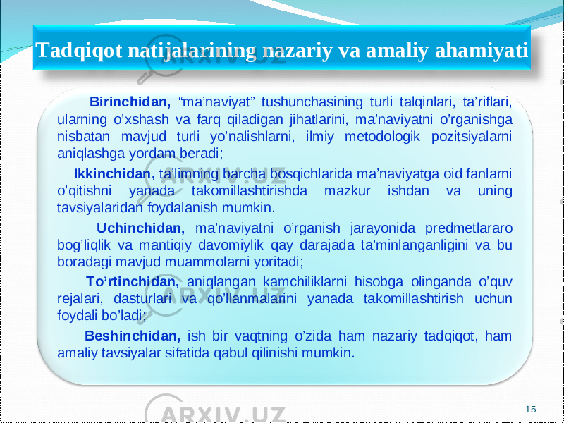  Birinchidan, “ma’naviyat” tushunchasining turli talqinlari, ta’riflari, ularning o’xshash va farq qiladigan jihatlarini, ma’naviyatni o’rganishga nisbatan mavjud turli yo’nalishlarni, ilmiy metodologik pozitsiyalarni aniqlashga yordam ber adi ; Ikkinchidan, ta’limning barcha bosqichlarida ma’naviyatga oid fanlarni o’qitishni yanada takomillashtirishda mazkur ishdan va uning tavsiyalaridan foydalanish mumkin. Uchinchidan, ma’naviyatni o’rganish jarayonida predmetlararo bog’liqlik va mantiqiy davomiylik qay darajada ta’minlanganligini va bu boradagi mavjud muammolarni yoritadi; To’rtinchidan, aniqlangan kamchiliklarni hisobga olinganda o’quv rejalari, dasturlari va qo’llanmalarini yanada takomillashtirish uchun foydali bo’ladi; Beshinchidan, ish bir vaqtning o’zida ham nazariy tadqiqot, ham amaliy tavsiyalar sifatida qabul qilinishi mumkin.Tadqiqot natijalarining nazariy va amaliy ahamiyati 15 