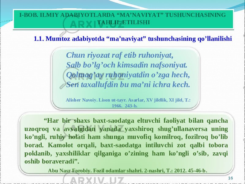  1.1. Mumtoz adabiyotda “ma’naviyat” tushunchasining qo’llanilishi 16I-BOB. ILMIY ADABIYOTLARDA “MA’NAVIYAT” TUSHUNCHASINING TAHLIL ETILISHI “ Har bir shaxs baxt-saodatga eltuvchi faoliyat bilan qancha uzoqroq va avvalgidan yanada yaxshiroq shug’ullanaversa uning ko’ngli, ruhiy holati ham shunga muvofiq komilroq, fozilroq bo’lib borad. Kamolot orqali, baxt-saodatga intiluvchi zot qalbi tobora poklanib, yaxshiliklar qilganiga o’zining ham ko’ngli o’sib, zavqi oshib boraveradi”. Abu Nasr Forobiy. Fozil odamlar shahri. 2-nashri, T.: 2012. 45-46-b .Chun riyozat raf etib ruhoniyat, Salb bo’lg’och kimsadin nafsoniyat. Qolmag’ay ruhoniyatdin o’zga hech, Sen taxallufdin bu ma’ni ichra kech. Alisher Navoiy. Lison ut-tayr. Asarlar, XV jildlik, XI jild, T.: 1966. 243-b. 