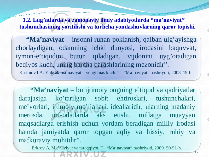 1.2. Lug’atlarda va zamonav i y ilmiy adabiyotlarda “ma’naviyat” tushunchasining yoritilishi va turlicha yondashuvlarning qaror topishi. 17 “ Ma’naviyat – insonni ruhan poklanish, qalban ulg’ayishga chorlaydigan, odamning ichki dunyosi, irodasini baquvvat, iymon-e’tiqodini butun qiladigan, vijdonini uyg’otadigan beqiyos kuch, uning barcha qarashlarining mezonidir”. Karimov I.A. Yuksak ma’naviyat – yengilmas kuch. T.: “Ma’naviyat” nashriyoti, 2008. 19-b. “ Ma’naviyat – bu ijtimoiy ongning e’tiqod va qadriyatlar darajasiga ko’tarilgan sobit ehtiroslari, tushunchalari, me’yorlari, ijtimoiy mo’ljallari, ideallaridir, ularning madaniy merosda, urf-odatlarda aks etishi, millatga muayyan maqsadlarga erishish uchun yordam beradigan milliy irodasi hamda jamiyatda qaror topgan aqliy va hissiy, ruhiy va mafkuraviy muhitdir”. Erkaev A. Ma’naviyat va taraqqiyot. T.: “Ma’naviyat” nashriyoti, 2009. 50-51-b. 