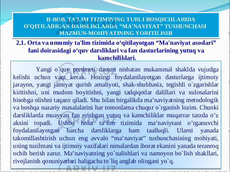 2.1. O rta va umumiy ta&#39;lim tizimida o‘qitilayotgan “Ma&#39;naviyat asoslari” fani doirasidagi o‘quv darsliklari va fan dasturlarining yutuq va kamchiliklari. 18II-BOB. TA ’ LIM TIZIMINING TURLI BOSQICHLARIDA O ’ QITILADIGAN DARSLIKLARDA “ MA ’ NAVIYAT ” TUSHUNCHASI MAZMUN-MOHIYATINING YORITILISHI Yangi o`quv predmeti dasturi nisbatan mukammal shaklda vujudga kelishi uchun vaqt kerak. Hozirgi foydalanilayotgan dasturlarga ijtimoiy jarayon, yangi jamiyat qurish amaliyoti, shak-shubhasiz, tegishli o`zgarishlar kiritishni, uni mudom boyitishni, yangi tadqiqotlar dalillari va xulosalarini hisobga olishni taqazo qiladi. Shu bilan birgalikda ma’naviyatning metodologik va boshqa nazariy masalalarini har tomonlama chuqur o`rganish lozim. Chunki darsliklarda muayyan fan erishgan yutuq va kamchiliklar muqarrar tarzda o’z aksini topadi. Ushbu holat ta’lim tizimida ma’naviytani o’rganuvchi foydalanilayotgan barcha darsliklarga ham taalluqli. Ularni yanada takomillashtirish uchun eng avvalo “ma’naviyat” tushunchasining mohiyati, uning tuzilmasi va ijtimoiy vazifalari nimalardan iborat ekanini yanada teranroq ochib berish zarur. Ma’naviyatning yo`nalishlari va namoyon bo`lish shakllari, rivojlanish qonuniyatlari haligacha to`liq anglab olingani yo`q. 