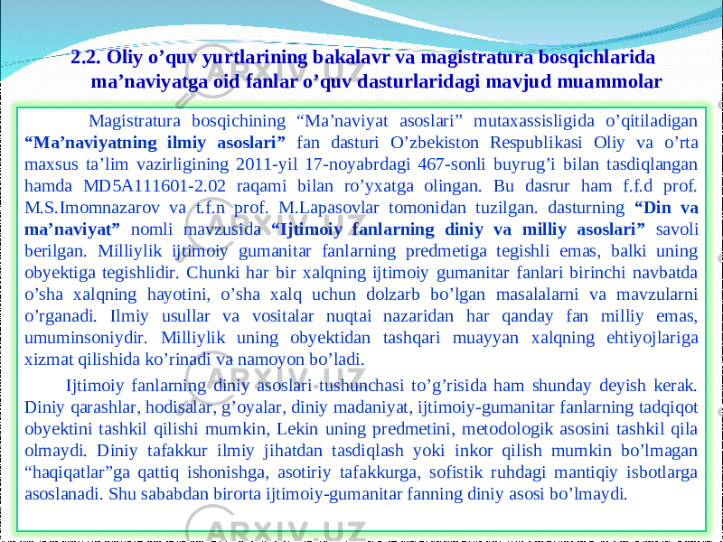 2.2 . Oliy o’quv yurtlarining bakalavr va magistratura bosqichlarida ma’naviyatga oid fanlar o’quv dasturlaridagi mavjud muammolar 19 Magistratura bosqichining “Ma’naviyat asoslari” mutaxassisligida o’qitiladigan “Ma’naviyatning ilmiy asoslari” fan dasturi O’zbekiston Respublikasi Oliy va o’rta maxsus ta’lim vazirligining 2011-yil 17-noyabrdagi 467-sonli buyrug’i bilan tasdiqlangan hamda MD5A111601-2.02 raqami bilan ro’yxatga olingan. Bu dasrur ham f.f.d prof. M.S.Imomnazarov va t.f.n prof. M.Lapasovlar tomonidan tuzilgan. dasturning “Din va ma’naviyat” nomli mavzusida “Ijtimoiy fanlarning diniy va milliy asoslari” savoli berilgan. Milliylik ijtimoiy gumanitar fanlarning predmetiga tegishli emas, balki uning obyektiga tegishlidir. Chunki har bir xalqning ijtimoiy gumanitar fanlari birinchi navbatda o’sha xalqning hayotini, o’sha xalq uchun dolzarb bo’lgan masalalarni va mavzularni o’rganadi. Ilmiy usullar va vositalar nuqtai nazaridan har qanday fan milliy emas, umuminsoniydir. Milliylik uning obyektidan tashqari muayyan xalqning ehtiyojlariga xizmat qilishida ko’rinadi va namoyon bo’ladi. Ijtimoiy fanlarning diniy asoslari tushunchasi to’g’risida ham shunday deyish kerak. Diniy qarashlar, hodisalar, g’oyalar, diniy madaniyat, ijtimoiy-gumanitar fanlarning tadqiqot obyektini tashkil qilishi mumkin, Lekin uning predmetini, metodologik asosini tashkil qila olmaydi. Diniy tafakkur ilmiy jihatdan tasdiqlash yoki inkor qilish mumkin bo’lmagan “haqiqatlar”ga qattiq ishonishga, asotiriy tafakkurga, sofistik ruhdagi mantiqiy isbotlarga asoslanadi. Shu sababdan birorta ijtimoiy-gumanitar fanning diniy asosi bo’lmaydi. 