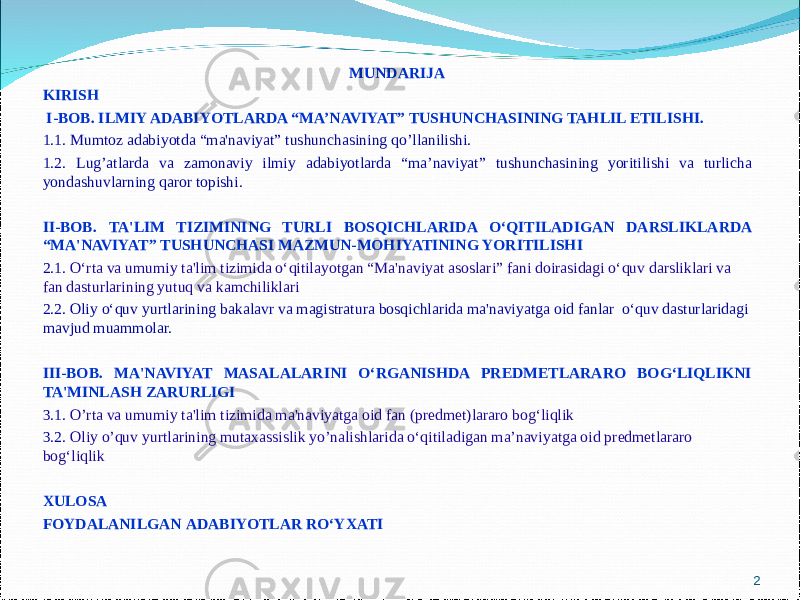 MUNDARIJA KIRISH   I-BOB. ILMIY ADABIYOTLARDA “MA’NAVIYAT” TUSHUNCHASINING TAHLIL ETILISHI.   1.1. Mumtoz adabiyotda “ma&#39;naviyat” tushunchasining qo’llanilishi. 1.2. Lug ’ atlarda va zamonaviy ilmiy adabiyotlarda “ ma ’ naviyat ” tushunchasining yoritilishi va turlicha yondashuvlarning qaror topishi .   II-BOB. TA&#39;LIM TIZIMINING TURLI BOSQICHLARIDA O‘QITILADIGAN DARSLIKLARDA “MA&#39;NAVIYAT” TUSHUNCHASI MAZMUN-MOHIYATINING YORITILISHI 2.1. O‘rta va umumiy ta&#39;lim tizimida o‘qitilayotgan “Ma&#39;naviyat asoslari” fani doirasidagi o‘quv darsliklari va fan dasturlarining yutuq va kamchiliklari 2.2. Oliy o‘quv yurtlarining bakalavr va magistratura bosqichlarida ma&#39;naviyatga oid fanlar o‘quv dasturlaridagi mavjud muammolar. III-BOB. MA&#39;NAVIYAT MASALALARINI O‘RGANISHDA PREDMETLARARO BOG‘LIQLIKNI TA&#39;MINLASH ZARURLIGI   3.1. O’rta va umumiy ta&#39;lim tizimida ma&#39;naviyatga oid fan (predmet)lararo bog‘liqlik 3.2. Oliy o’quv yurtlarining mutaxassislik yo’nalishlarida o‘qitiladigan ma’naviyatga oid predmetlararo bog‘liqlik   XULOSA FOYDALANILGAN ADABIYOTLAR RO‘YXATI 2 