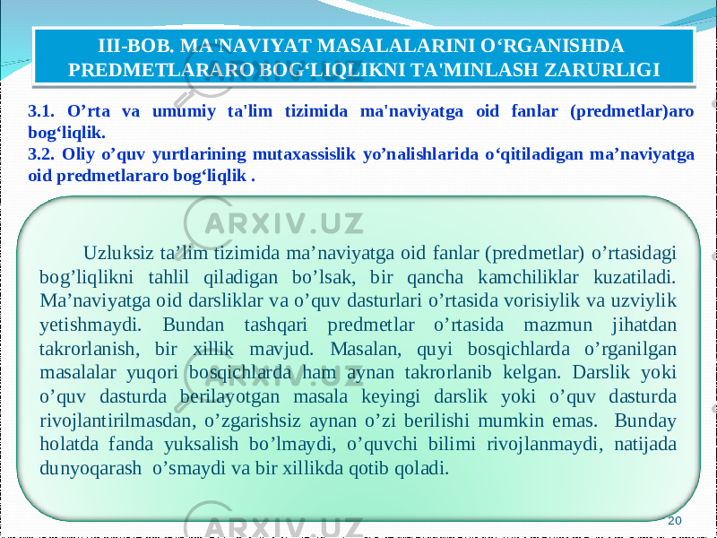 3.1. O’rta va umumiy ta&#39;lim tizimida ma&#39;naviyatga oid fanlar (predmetlar)aro bog‘liqlik. 3.2. Oliy o’quv yurtlarining mutaxassislik yo’nalishlarida o ‘ qitiladigan ma’naviyatga oid predmetlararo bog ‘ liqlik . 20III-BOB. MA&#39;NAVIYAT MASALALARINI O‘RGANISHDA PREDMETLARARO BOG‘LIQLIKNI TA&#39;MINLASH ZARURLIGI Uzluksiz ta’lim tizimida ma’naviyatga oid fanlar (predmetlar) o’rtasidagi bog’liqlikni tahlil qiladigan bo’lsak, bir qancha kamchiliklar kuzatiladi. Ma’naviyatga oid darsliklar va o’quv dasturlari o’rtasida vorisiylik va uzviylik yetishmaydi. Bundan tashqari predmetlar o’rtasida mazmun jihatdan takrorlanish, bir xillik mavjud. Masalan, quyi bosqichlarda o’rganilgan masalalar yuqori bosqichlarda ham aynan takrorlanib kelgan. Darslik yoki o’quv dasturda berilayotgan masala keyingi darslik yoki o’quv dasturda rivojlantirilmasdan, o’zgarishsiz aynan o’zi berilishi mumkin emas. Bunday holatda fanda yuksalish bo’lmaydi, o’quvchi bilimi rivojlanmaydi, natijada dunyoqarash o’smaydi va bir xillikda qotib qoladi. 0707073C 0D0C 