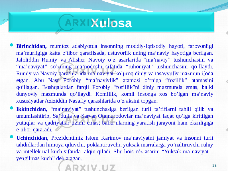  Birinchidan, mumtoz adabiyotda insonning moddiy-iqtisodiy hayoti, farovonligi ma’murligiga katta e’tibor qaratilsada, ustuvorlik uning ma’naviy hayotiga berilgan. Jaloliddin Rumiy va Alisher Navoiy o’z asarlarida “ma’naviy” tushunchasini va “ma’naviyat” so’zining ma’nodoshi sifatida “ruhoniyat” tushunchasini qo’llaydi. Rumiy va Navoiy qarashlarida ma’naviyat ko’proq diniy va tasavvufiy mazmun ifoda etgan. Abu Nasr Forobiy “ma’naviylik” atamasi o’rniga “fozillik” atamasini qo’llagan. Boshqalardan farqli Forobiy “fozillik”ni diniy mazmunda emas, balki dunyoviy mazmunda qo’llaydi. Komillik, komil insonga xos bo’lgan ma’naviy xususiyatlar Aziziddin Nasafiy qarashlarida o’z aksini topgan.  Ikkinchidan , “ma’naviyat” tushunchasiga berilgan turli ta’riflarni tahlil qilib va umumlashtirib, Sa’dulla va Sarvar Otamurodovlar ma’naviyat faqat qo’lga kiritilgan yutuqlar va qadriyatlar tizimi emas, balki ularning yaratish jarayoni ham ekanligiga e’tibor qaratadi.  Uchinchidan , Prezidentimiz Islom Karimov ma’naviyatni jamiyat va insonni turli tahdidlardan himoya qiluvchi, poklantiruvchi, yuksak marralarga yo’naltiruvchi ruhiy va intellektual kuch sifatida talqin qiladi. Shu bois o’z asarini “Yuksak ma’naviyat – yengilmas kuch” deb atagan. 23Xulosa 