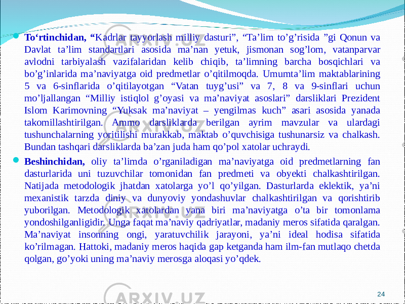  To‘rtinchidan , “ Kadrlar tayyorlash milliy dasturi”, “Ta’lim to’g’risida ”gi Qonun va Davlat ta’lim standartlari asosida ma’nan yetuk, jismonan sog’lom, vatanparvar avlodni tarbiyalash vazifalaridan kelib chiqib, ta’limning barcha bosqichlari va bo’g’inlarida ma’naviyatga oid predmetlar o’qitilmoqda. Umumta’lim maktablarining 5 va 6-sinflarida o’qitilayotgan “Vatan tuyg’usi” va 7, 8 va 9-sinflari uchun mo’ljallangan “Milliy istiqlol g’oyasi va ma’naviyat asoslari” darsliklari Prezident Islom Karimovning “Yuksak ma’naviyat – yengilmas kuch” asari asosida yanada takomillashtirilgan. Ammo darsliklarda berilgan ayrim mavzular va ulardagi tushunchalarning yoritilishi murakkab, maktab o’quvchisiga tushunarsiz va chalkash. Bundan tashqari darsliklarda ba’zan juda ham qo’pol xatolar uchraydi.  Beshinchidan, oliy ta’limda o’rganiladigan ma’naviyatga oid predmetlarning fan dasturlarida uni tuzuvchilar tomonidan fan predmeti va obyekti chalkashtirilgan. Natijada metodologik jhatdan xatolarga yo’l qo’yilgan. Dasturlarda eklektik, ya’ni mexanistik tarzda diniy va dunyoviy yondashuvlar chalkashtirilgan va qorishtirib yuborilgan. Metodologik xatolardan yana biri ma’naviyatga o’ta bir tomonlama yondoshilganligidir. Unga faqat ma’naviy qadriyatlar, madaniy meros sifatida qaralgan. Ma’naviyat insonning ongi, yaratuvchilik jarayoni, ya’ni ideal hodisa sifatida ko’rilmagan. Hattoki, madaniy meros haqida gap ketganda ham ilm-fan mutlaqo chetda qolgan, go’yoki uning ma’naviy merosga aloqasi yo’qdek. 24 