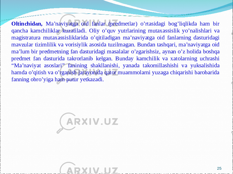 25Oltinchidan, Ma’naviyatga oid fanlar (predmetlar) o’rtasidagi bog’liqlikda ham bir qancha kamchiliklar kuzatiladi. Oliy o’quv yutrlarining mutaxassislik yo’nalishlari va magistratura mutaxassisliklarida o’qitiladigan ma’naviyatga oid fanlarning dasturidagi mavzular tizimlilik va vorisiylik asosida tuzilmagan. Bundan tashqari, ma’naviyatga oid ma’lum bir predmetning fan dasturidagi masalalar o’zgarishsiz, aynan o’z holida boshqa predmet fan dasturida takrorlanib kelgan. Bunday kamchilik va xatolarning uchrashi “Ma’naviyat asoslari” fanining shakllanishi, yanada takomillashishi va yuksalishida hamda o’qitish va o’rganish jarayonida qator muammolarni yuzaga chiqarishi barobarida fanning obro’yiga ham putur yetkazadi. 