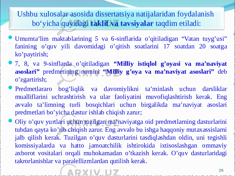  Umumta’lim maktablarining 5 va 6-sinflarida o’qitiladigan “Vatan tuyg’usi” fanining o’quv yili davomidagi o’qitish soatlarini 17 soatdan 20 soatga ko’paytirish;  7, 8, va 9-sinflarda o’qitiladigan “Milliy istiqlol g’oyasi va ma’naviyat asoslari” predmetining nomini “Milliy g’oya va ma’naviyat asoslari” deb o’zgartirish;  Predmetlararo bog’liqlik va davomiylikni ta’minlash uchun darsliklar mualliflarini uchrashtirish va ular faoliyatini muvofiqlashtirish kerak. Eng avvalo ta’limning turli bosqichlari uchun birgalikda ma’naviyat asoslari predmetlari bo’yicha dastur ishlab chiqish zarur ;  Oliy o’quv yurtlari uchun tuzilgan ma’naviyatga oid predmetlarning dasturlarini tubdan qayta ko’rib chiqish zarur. Eng avvalo bu ishga haqqoniy mutaxassislarni jalb qilish kerak. Tuzilgan o’quv dasturlarini tasdiqlashdan oldin, uni tegishli komissiyalarda va hatto jamoatchilik ishtirokida ixtisoslashgan ommaviy axborot vositalari orqali muhokamadan o’tkazish kerak. O’quv dasturlaridagi takrorlanishlar va paralellizmlardan qutilish kerak. 26Ushbu xulosalar asosida dissertatsiya natijalaridan foydalanish bo‘yicha quyidagi taklif va tavsiyalar taqdim etiladi : 