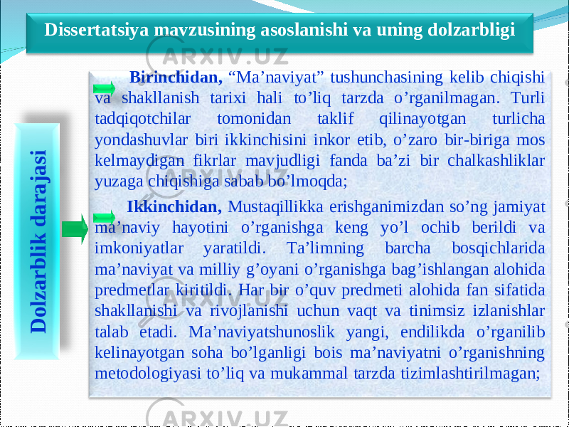 3 Birinchidan, “Ma’naviyat” tushunchasining kelib chiqishi va shakllanish tarixi hali to’liq tarzda o’rganilmagan. Turli tadqiqotchilar tomonidan taklif qilinayotgan turlicha yondashuvlar biri ikkinchisini inkor etib, o’zaro bir-biriga mos kelmaydigan fikrlar mavjudligi fanda ba’zi bir chalkashliklar yuzaga chiqishiga sabab bo’lmoqda; Ikkinchidan, Mustaqillikka erishganimizdan so’ng jamiyat ma’naviy hayotini o’rganishga keng yo’l ochib berildi va imkoniyatlar yaratildi. Ta’limning barcha bosqichlarida ma’naviyat va milliy g’oyani o’rganishga bag’ishlangan alohida predmetlar kiritildi. Har bir o’quv predmeti alohida fan sifatida shakllanishi va rivojlanishi uchun vaqt va tinimsiz izlanishlar talab etadi. Ma’naviyatshunoslik yangi, endilikda o’rganilib kelinayotgan soha bo’lganligi bois ma’naviyatni o’rganishning metodologiyasi to’liq va mukammal tarzda tizimlashtirilmagan; D o lz a r b lik d a r a ja s iDissertatsiya mavzusining asoslanishi va uning dolzarbligi 