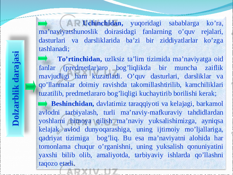 4 Uchinchidan, yuqoridagi sabablarga ko’ra, ma’naviyatshunoslik doirasidagi fanlarning o’quv rejalari, dasturlari va darsliklarida ba’zi bir ziddiyatlarlar ko’zga tashlanadi; To’rtinchidan, uzlksiz ta’lim tizimida ma’naviyatga oid fanlar (predmetlar)aro bog’liqlikda bir muncha zaiflik mavjudligi ham kuzatiladi. O’quv dasturlari, darsliklar va qo’llanmalar doimiy ravishda takomillashtirilib, kamchiliklari tuzatilib, predmetlararo bog’liqligi kuchaytirib borilishi kerak; Beshinchidan, davlatimiz taraqqiyoti va kelajagi, barkamol avlodni tarbiyalash, turli ma’naviy-mafkuraviy tahdidlardan yoshlarni himoya qilish ma’naviy yuksalishimizga, ayniqsa kelajak avlod dunyoqarashiga, uning ijtimoiy mo’ljallariga, qadriyat tizimiga bog’liq. Bu esa ma’naviyatni alohida har tomonlama chuqur o’rganishni, uning yuksalish qonuniyatini yaxshi bilib olib, amaliyotda, tarbiyaviy ishlarda qo’llashni taqozo etadi.D o lz a r b lik d a r a ja s i 