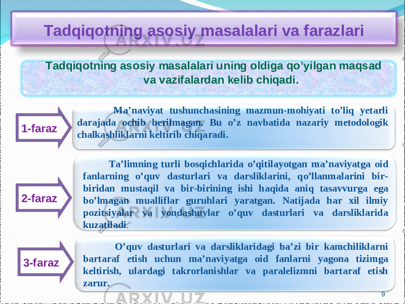 91-faraz 2-faraz 3-faraz Tadqiqotning asosiy masalalari va farazlari Tadqiqotning asosiy masalalari uning oldiga qo’yilgan maqsad va vazifalardan kelib chiqadi. Ma’naviyat tushunchasining mazmun-mohiyati to’liq yetarli darajada ochib berilmagan. Bu o’z navbatida nazariy metodologik chalkashliklarni keltirib chiqaradi. Ta’limning turli bosqichlarida o’qitilayotgan ma’naviyatga oid fanlarning o’quv dasturlari va darsliklarini, qo’llanmalarini bir- biridan mustaqil va bir-birining ishi haqida aniq tasavvurga ega bo’lmagan mualliflar guruhlari yaratgan. Natijada har xil ilmiy pozitsiyalar va yondashuvlar o’quv dasturlari va darsliklarida kuzatiladi . O’quv dasturlari va darsliklaridagi ba’zi bir kamchiliklarni bartaraf etish uchun ma’naviyatga oid fanlarni yagona tizimga keltirish, ulardagi takrorlanishlar va paralelizmni bartaraf etish zarur. 