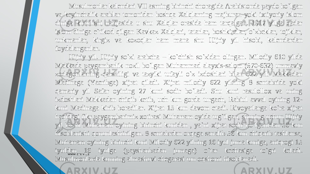 Musulmonlar kalendari VII asrning birinchi choragida Arabistonda paydo bо`lgan va keyinchalik arablar tomonidan boshqa Xalqlarning majburan yoki ixtiyoriy islom diniga kiritilishi natijasida u shu Xalqlar orasida ham tarqalgan. 1917 yilga qadar islom diniga e`tikod qilgan Kavkaz Xalqlari, tatarlar, boshkirdlar, о`zbeklar, tojiklar, turkmanlar, kirgiz va kozoqlar ham mana shu Hijriy yil hisobi, kalendardan foydalanganlar. Hijriy yil. Hijriy sо`zi arabcha – kо`chish sо`zidan olingan. Milodiy 610 yilda Makkada paygambarlik nozil bо`lgan Muhammad alayxis-salom (570-632) ummaviy zodagonlarning qarshiligi va tazyiki tufayli о`z izdoshlari bilan 622 yili Makkadan Madinaga (Yacribga) xijrat qiladi. Xijrat milodiy 622 yilning 8 sentabrida yoki qamariy yil Safar oyining 27 kuni sodir bо`ladi. Shu kuni rasulollox va uning izdoshlari Makkadan chiqib ketib, uch kun gorda turgach, Rabiul avval oyining 12- kuni Madinaga kirib boradilar. Xijrat 15 kun davom etadi. Rivoyatlarga kо`ra xijrat haqidagi fikr paygambarimiz xotirasi Muharram oyida tug`ilgan, shuning uchun Hijriy yil boshi Muharram oyining birinchi kunidan , ya`ni xijrat sodir bо`lganidan 56 kun hisoblanishi qonunlashtirilgan. 8 sentabrdan orqaga sanalib 56 kun chiqarib tashlansa, Muharram oyining birinchi kuni Milodiy 622 yilning 16 iyul juma kuniga, aniqrogi 15 iyuldan 16 iyulga (payshanbadan jumaga) о`tar kechasiga tо`gri keladi. Musulmonlarda kunning almashuvi chegarasi tun oqshomi hisoblanadi. www.arxiv.uz 